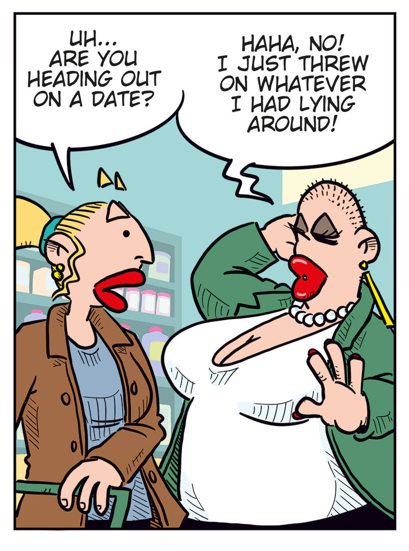 Panel 1: Emma looks surprised when she sees Greta at the store and says, &ldquo;Greta? Hey! I didn&rsquo;t know you shopped here too!&rdquo; Greta replies enthusiastically, &ldquo;Yeah, this was quite the surprise!&rdquo;

Panel 2: Emma asks cautiously, &ldquo;Uh... are you heading out on a date?&rdquo; Greta, wearing makeup and dressed up, laughs and says, &ldquo;Haha, no! I just threw on whatever I had lying around...&rdquo;

Panel 3: Emma says, a bit taken aback, &ldquo;Well, you look great!&rdquo; Greta, in silhouette, pumps her fist and yells, &ldquo;YES!!&rdquo;

Panel 4: Emma says, &ldquo;What?&rdquo; Greta, flustered, says, &ldquo;Nothing! Nothing at all! Thanks!&rdquo; Emma: &ldquo;OK, I&rsquo;m out!&rdquo;