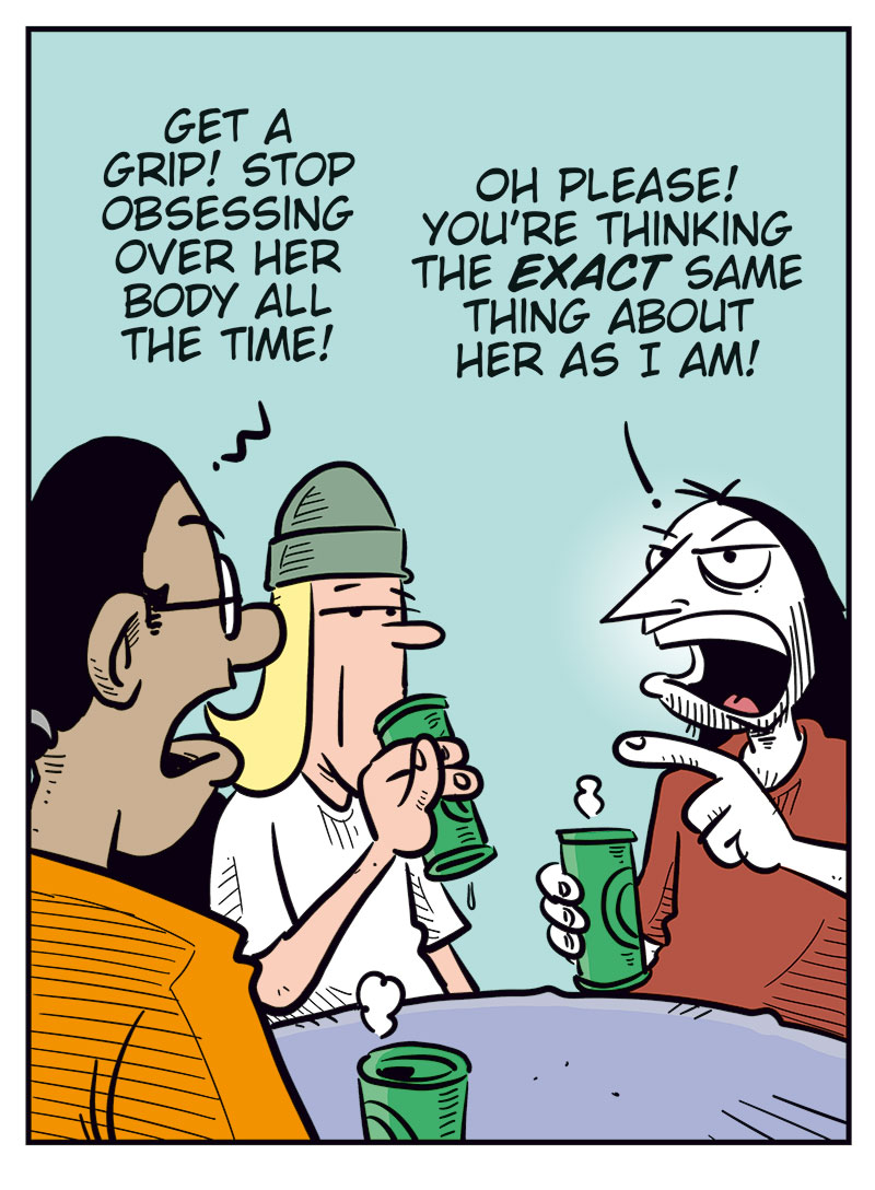 
Panel 1: Mounir, Toby, and Ronny are sitting at a table with green beer cans in front of them. 
Mounir says, &ldquo;According to Agathe, Gry and Emma only had a one-night stand!&rdquo; 
Toby looks slightly dazed and says, &ldquo;Mental images&hellip;&rdquo; 
Ronny grins broadly and adds, &ldquo;Imagine if Emma moves back in!&rdquo;

Panel 2: Mounir turns toward Ronny and says, &ldquo;In that case, you need to pull yourself together and stop obsessing over her body all the time!&rdquo; 
Ronny snaps back irritably, pointing, &ldquo;Hypocrite! You&rsquo;re thinking the exact same thing about her as I am!&rdquo;

Panel 3: Mounir admits, &ldquo;Okay, then&hellip; sometimes!&rdquo; 
Toby nods and adds, &ldquo;Or pretty often!&rdquo; 
Suddenly Agathe appears in the foreground, looking suspicious, and asks, &ldquo;Thinking about what?&rdquo;

Panel 4: Mounir quickly smiles and says, &ldquo;About how gorgeous you are, babe!&rdquo; 
Toby adds, &ldquo;And how lucky Mounir is!&rdquo; 
Agathe smiles warmly and replies, &ldquo;You are so cute!&rdquo; 
Ronny mutters under his breath, annoyed, &ldquo;Cowards!&rdquo;