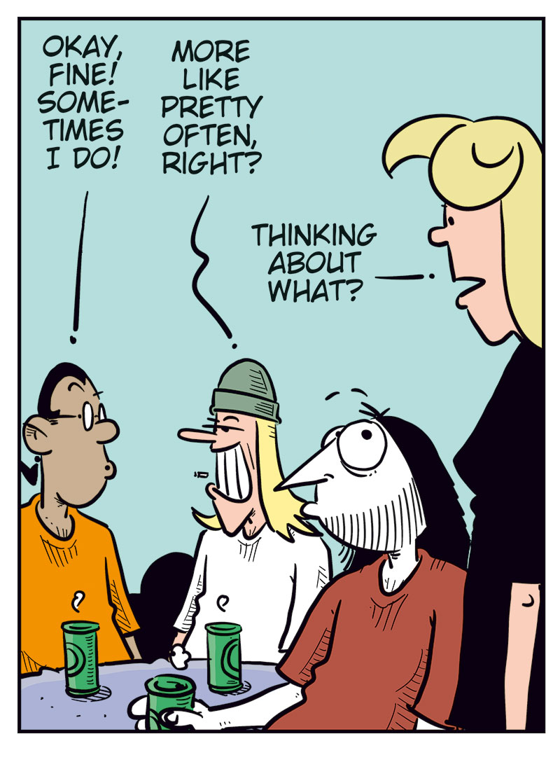 
Panel 1: Mounir, Toby, and Ronny are sitting at a table with green beer cans in front of them. 
Mounir says, &ldquo;According to Agathe, Gry and Emma only had a one-night stand!&rdquo; 
Toby looks slightly dazed and says, &ldquo;Mental images&hellip;&rdquo; 
Ronny grins broadly and adds, &ldquo;Imagine if Emma moves back in!&rdquo;

Panel 2: Mounir turns toward Ronny and says, &ldquo;In that case, you need to pull yourself together and stop obsessing over her body all the time!&rdquo; 
Ronny snaps back irritably, pointing, &ldquo;Hypocrite! You&rsquo;re thinking the exact same thing about her as I am!&rdquo;

Panel 3: Mounir admits, &ldquo;Okay, then&hellip; sometimes!&rdquo; 
Toby nods and adds, &ldquo;Or pretty often!&rdquo; 
Suddenly Agathe appears in the foreground, looking suspicious, and asks, &ldquo;Thinking about what?&rdquo;

Panel 4: Mounir quickly smiles and says, &ldquo;About how gorgeous you are, babe!&rdquo; 
Toby adds, &ldquo;And how lucky Mounir is!&rdquo; 
Agathe smiles warmly and replies, &ldquo;You are so cute!&rdquo; 
Ronny mutters under his breath, annoyed, &ldquo;Cowards!&rdquo;