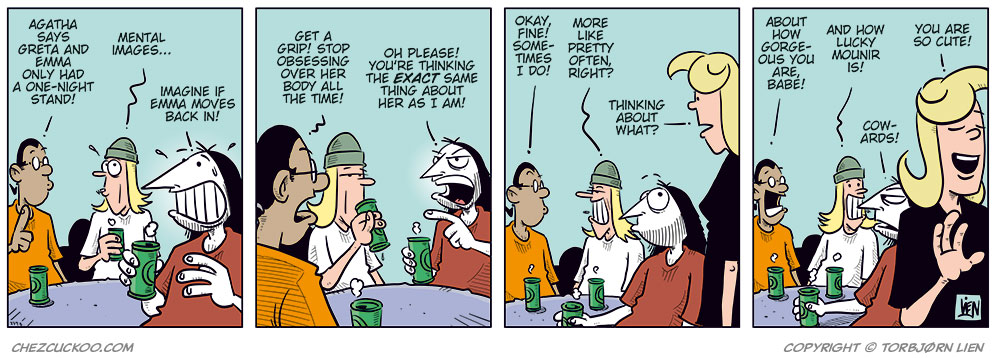 
Panel 1: Mounir, Toby, and Ronny are sitting at a table with green beer cans in front of them. 
Mounir says, &ldquo;According to Agathe, Gry and Emma only had a one-night stand!&rdquo; 
Toby looks slightly dazed and says, &ldquo;Mental images&hellip;&rdquo; 
Ronny grins broadly and adds, &ldquo;Imagine if Emma moves back in!&rdquo;

Panel 2: Mounir turns toward Ronny and says, &ldquo;In that case, you need to pull yourself together and stop obsessing over her body all the time!&rdquo; 
Ronny snaps back irritably, pointing, &ldquo;Hypocrite! You&rsquo;re thinking the exact same thing about her as I am!&rdquo;

Panel 3: Mounir admits, &ldquo;Okay, then&hellip; sometimes!&rdquo; 
Toby nods and adds, &ldquo;Or pretty often!&rdquo; 
Suddenly Agathe appears in the foreground, looking suspicious, and asks, &ldquo;Thinking about what?&rdquo;

Panel 4: Mounir quickly smiles and says, &ldquo;About how gorgeous you are, babe!&rdquo; 
Toby adds, &ldquo;And how lucky Mounir is!&rdquo; 
Agathe smiles warmly and replies, &ldquo;You are so cute!&rdquo; 
Ronny mutters under his breath, annoyed, &ldquo;Cowards!&rdquo;