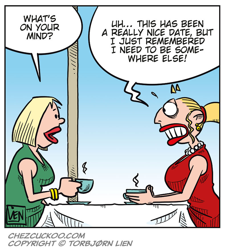 Panel 1:
Emma, dressed in red, sits holding a teacup and looks thoughtful. She thinks: &ldquo;I can&rsquo;t believe I actually slept with Greta again!&rdquo;
Panel 2:
She lifts the cup and lets her thoughts wander. In the thought bubbles it says: &ldquo;How pathetic!&rdquo; and &ldquo;How stupid!&rdquo;
Panel 3:
Her expression softens, almost dreamy. In the thought bubble it says: &ldquo;How&hellip; amazing!&rdquo;
Panel 4:
We see that Emma is sitting at a caf&eacute; across from a date.
The date asks: &ldquo;What&rsquo;s on your mind?&rdquo;
Emma replies: &ldquo;Uh&hellip; this has been a really nice date, but I just remembered I need to be somewhere else!&rdquo;