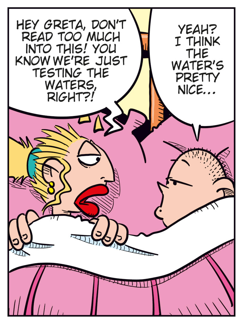Panel 1:
Emma and Greta are lying under the duvet in bed, their heads resting on pillows.
Emma says: "Whoa! We ended up in bed again!"
Greta says: "Just like the good old days!"
Panel 2:
Greta says: "Hey Greta, don&rsquo;t read too much into this! You know we&rsquo;re just testing the waters, right?"
Emma replies: "Yeah! I think the water&rsquo;s pretty nice..."

Panel 3:
Emma says: "Did you forget how this ended last time? We were miserable! We practically suffocated each other!"
Greta replies: "Yeah, but..."

Panel 4:
Greta says: "Like my old grandma used to say: Better to suffocate than never get laid! Don&rsquo;t you think?"
Emma smiles and says: "Greta! Try to be serious!"