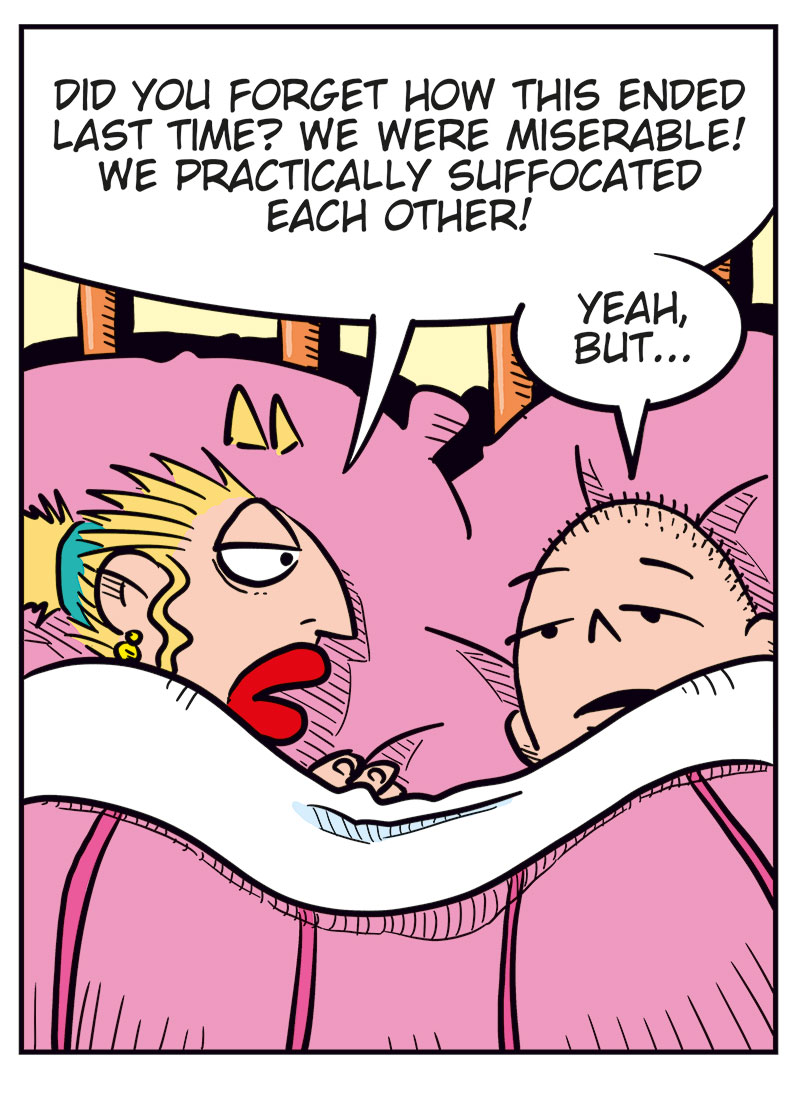 Panel 1:
Emma and Greta are lying under the duvet in bed, their heads resting on pillows.
Emma says: "Whoa! We ended up in bed again!"
Greta says: "Just like the good old days!"
Panel 2:
Greta says: "Hey Greta, don&rsquo;t read too much into this! You know we&rsquo;re just testing the waters, right?"
Emma replies: "Yeah! I think the water&rsquo;s pretty nice..."

Panel 3:
Emma says: "Did you forget how this ended last time? We were miserable! We practically suffocated each other!"
Greta replies: "Yeah, but..."

Panel 4:
Greta says: "Like my old grandma used to say: Better to suffocate than never get laid! Don&rsquo;t you think?"
Emma smiles and says: "Greta! Try to be serious!"