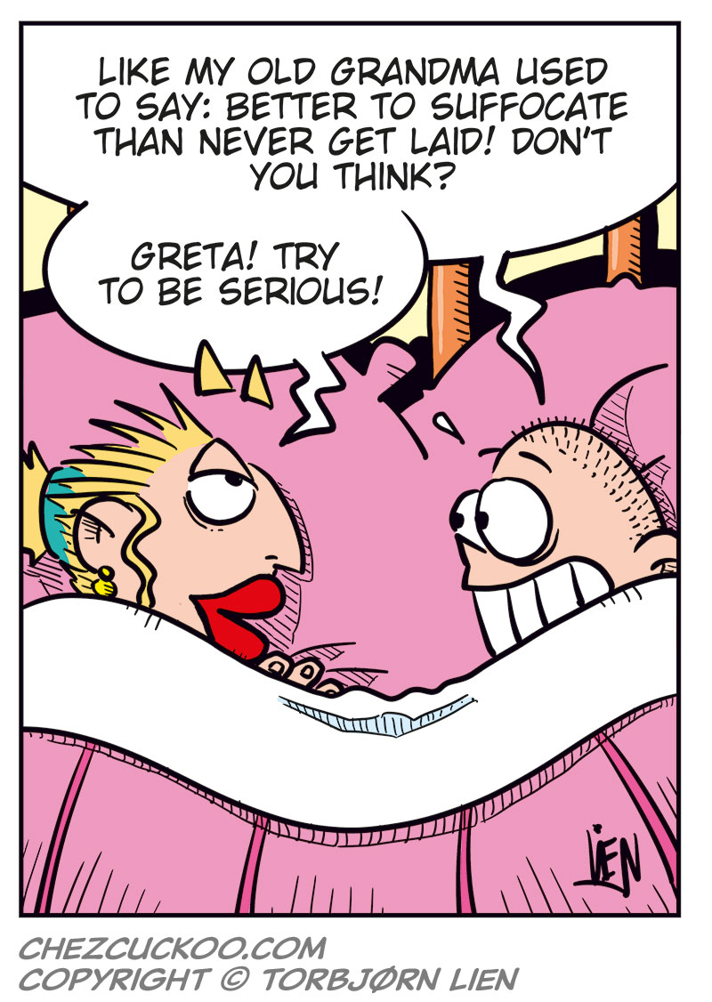 Panel 1:
Emma and Greta are lying under the duvet in bed, their heads resting on pillows.
Emma says: "Whoa! We ended up in bed again!"
Greta says: "Just like the good old days!"
Panel 2:
Greta says: "Hey Greta, don&rsquo;t read too much into this! You know we&rsquo;re just testing the waters, right?"
Emma replies: "Yeah! I think the water&rsquo;s pretty nice..."

Panel 3:
Emma says: "Did you forget how this ended last time? We were miserable! We practically suffocated each other!"
Greta replies: "Yeah, but..."

Panel 4:
Greta says: "Like my old grandma used to say: Better to suffocate than never get laid! Don&rsquo;t you think?"
Emma smiles and says: "Greta! Try to be serious!"