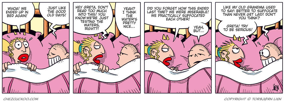 Panel 1:
Emma and Greta are lying under the duvet in bed, their heads resting on pillows.
Emma says: "Whoa! We ended up in bed again!"
Greta says: "Just like the good old days!"
Panel 2:
Greta says: "Hey Greta, don’t read too much into this! You know we’re just testing the waters, right?"
Emma replies: "Yeah! I think the water’s pretty nice..."

Panel 3:
Emma says: "Did you forget how this ended last time? We were miserable! We practically suffocated each other!"
Greta replies: "Yeah, but..."

Panel 4:
Greta says: "Like my old grandma used to say: Better to suffocate than never get laid! Don’t you think?"
Emma smiles and says: "Greta! Try to be serious!"