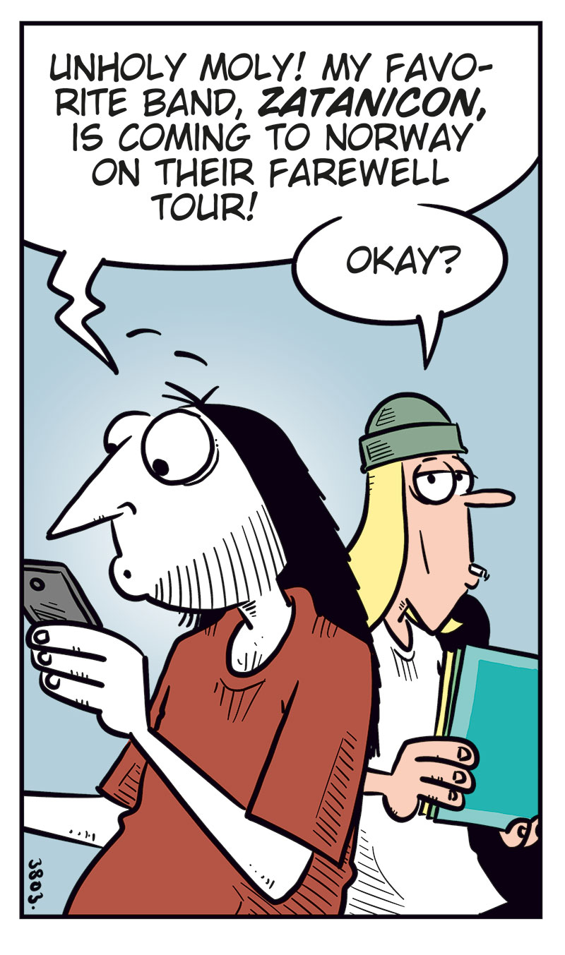 Panel 1: Ronny and Tobben are standing next to each other. Ronny is looking at his phone. Ronny says: "Unholy moly! My favorite band, Zatanicon, is coming to Norway on their farewell tour!" Tobben replies: "Okay?"

Panel 2: Ronny says: "I haven&rsquo;t seen them live since their last farewell tour!" Tobben says: "Wait&hellip; how many farewell tours have they done?"

Panel 3: Ronny says: "Err&hellip; no more than Kiss, The Who, or Ozzy Osbourne&hellip;" Tobben says: "I think it&rsquo;s kinda pathetic having that many farewell tours!"

Panel 4: Ronny says: "Yeah? Not as pathetic as a certain Never Ending Tour!" Tobben says: "Hey! Bob Dylan&rsquo;s gonna tour until he, God forbid, kicks the bucket!"

Panel 5: Ronny says: "Exactly! That crow ain&rsquo;t gonna live forever, you know!" Tobben raises his arm and protests: "Never ending means the music lives forever, you tone-deaf idiot!" Then he says: "Wait, what do you mean by crow??"
