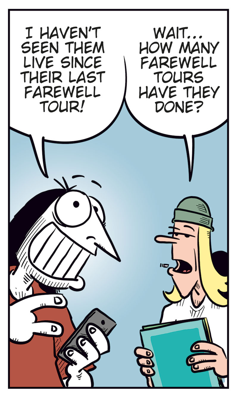 Panel 1: Ronny and Tobben are standing next to each other. Ronny is looking at his phone. Ronny says: "Unholy moly! My favorite band, Zatanicon, is coming to Norway on their farewell tour!" Tobben replies: "Okay?"

Panel 2: Ronny says: "I haven&rsquo;t seen them live since their last farewell tour!" Tobben says: "Wait&hellip; how many farewell tours have they done?"

Panel 3: Ronny says: "Err&hellip; no more than Kiss, The Who, or Ozzy Osbourne&hellip;" Tobben says: "I think it&rsquo;s kinda pathetic having that many farewell tours!"

Panel 4: Ronny says: "Yeah? Not as pathetic as a certain Never Ending Tour!" Tobben says: "Hey! Bob Dylan&rsquo;s gonna tour until he, God forbid, kicks the bucket!"

Panel 5: Ronny says: "Exactly! That crow ain&rsquo;t gonna live forever, you know!" Tobben raises his arm and protests: "Never ending means the music lives forever, you tone-deaf idiot!" Then he says: "Wait, what do you mean by crow??"