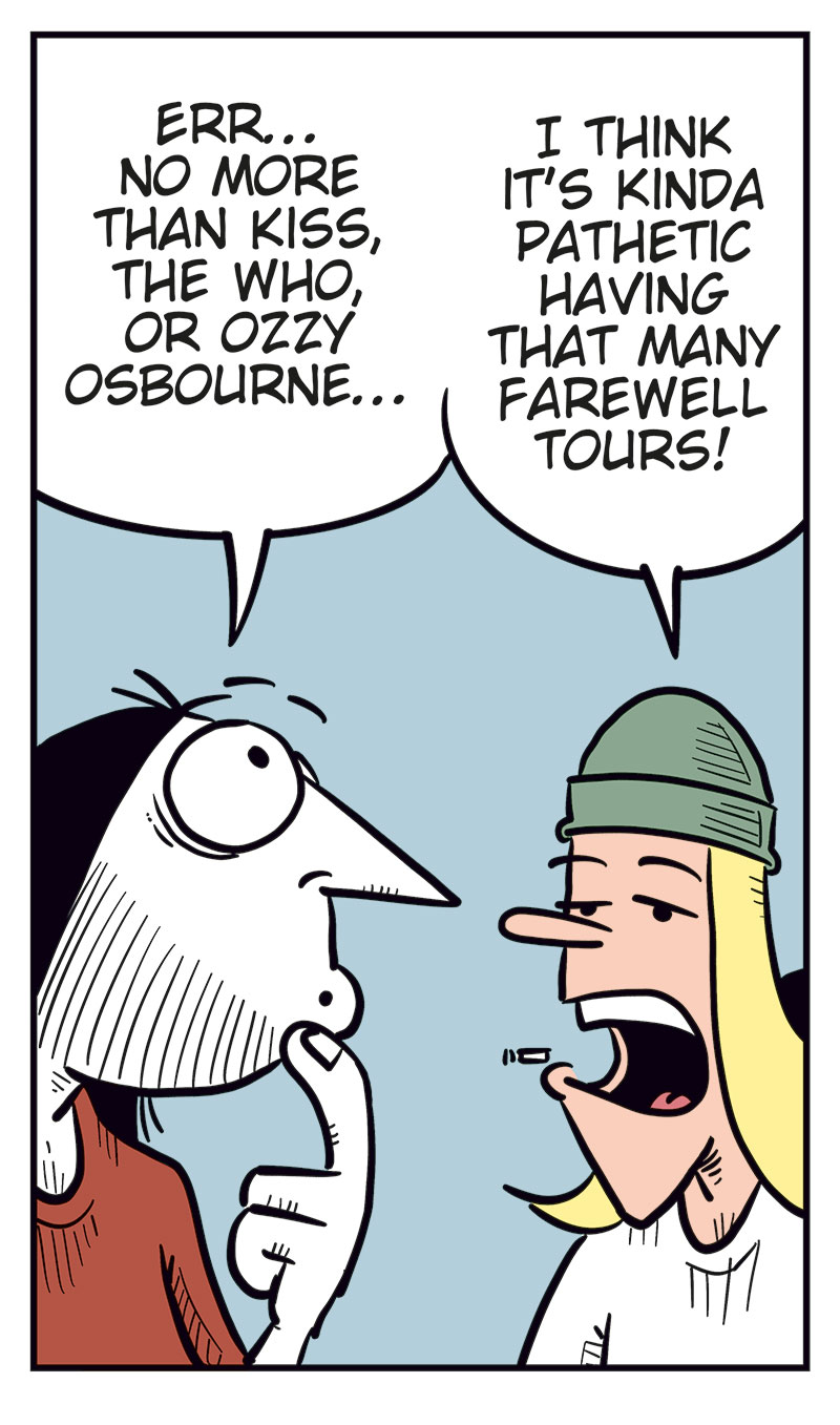 Panel 1: Ronny and Tobben are standing next to each other. Ronny is looking at his phone. Ronny says: "Unholy moly! My favorite band, Zatanicon, is coming to Norway on their farewell tour!" Tobben replies: "Okay?"

Panel 2: Ronny says: "I haven&rsquo;t seen them live since their last farewell tour!" Tobben says: "Wait&hellip; how many farewell tours have they done?"

Panel 3: Ronny says: "Err&hellip; no more than Kiss, The Who, or Ozzy Osbourne&hellip;" Tobben says: "I think it&rsquo;s kinda pathetic having that many farewell tours!"

Panel 4: Ronny says: "Yeah? Not as pathetic as a certain Never Ending Tour!" Tobben says: "Hey! Bob Dylan&rsquo;s gonna tour until he, God forbid, kicks the bucket!"

Panel 5: Ronny says: "Exactly! That crow ain&rsquo;t gonna live forever, you know!" Tobben raises his arm and protests: "Never ending means the music lives forever, you tone-deaf idiot!" Then he says: "Wait, what do you mean by crow??"