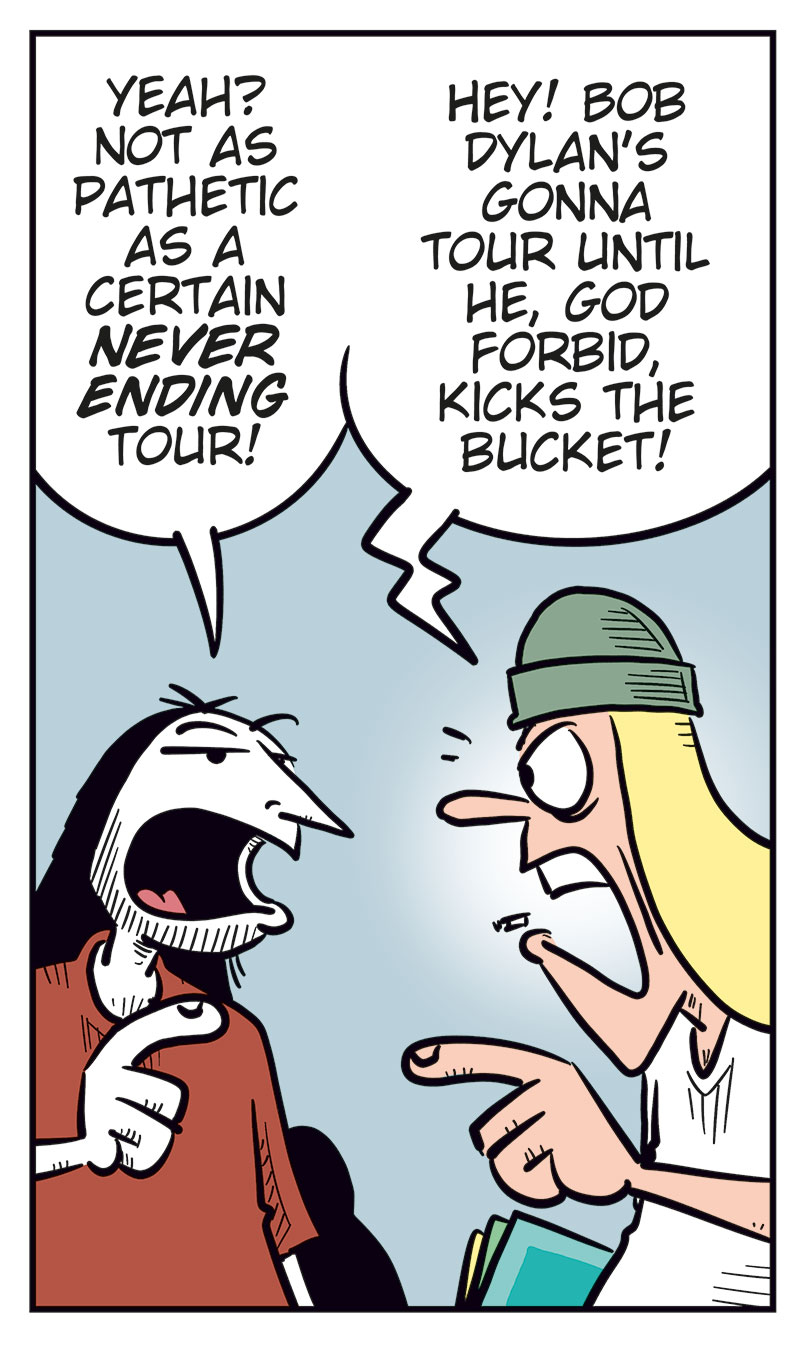 Panel 1: Ronny and Tobben are standing next to each other. Ronny is looking at his phone. Ronny says: "Unholy moly! My favorite band, Zatanicon, is coming to Norway on their farewell tour!" Tobben replies: "Okay?"

Panel 2: Ronny says: "I haven&rsquo;t seen them live since their last farewell tour!" Tobben says: "Wait&hellip; how many farewell tours have they done?"

Panel 3: Ronny says: "Err&hellip; no more than Kiss, The Who, or Ozzy Osbourne&hellip;" Tobben says: "I think it&rsquo;s kinda pathetic having that many farewell tours!"

Panel 4: Ronny says: "Yeah? Not as pathetic as a certain Never Ending Tour!" Tobben says: "Hey! Bob Dylan&rsquo;s gonna tour until he, God forbid, kicks the bucket!"

Panel 5: Ronny says: "Exactly! That crow ain&rsquo;t gonna live forever, you know!" Tobben raises his arm and protests: "Never ending means the music lives forever, you tone-deaf idiot!" Then he says: "Wait, what do you mean by crow??"