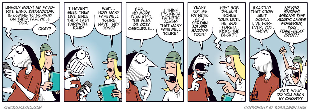 Panel 1: Ronny and Tobben are standing next to each other. Ronny is looking at his phone. Ronny says: "Unholy moly! My favorite band, Zatanicon, is coming to Norway on their farewell tour!" Tobben replies: "Okay?"

Panel 2: Ronny says: "I haven&rsquo;t seen them live since their last farewell tour!" Tobben says: "Wait&hellip; how many farewell tours have they done?"

Panel 3: Ronny says: "Err&hellip; no more than Kiss, The Who, or Ozzy Osbourne&hellip;" Tobben says: "I think it&rsquo;s kinda pathetic having that many farewell tours!"

Panel 4: Ronny says: "Yeah? Not as pathetic as a certain Never Ending Tour!" Tobben says: "Hey! Bob Dylan&rsquo;s gonna tour until he, God forbid, kicks the bucket!"

Panel 5: Ronny says: "Exactly! That crow ain&rsquo;t gonna live forever, you know!" Tobben raises his arm and protests: "Never ending means the music lives forever, you tone-deaf idiot!" Then he says: "Wait, what do you mean by crow??"