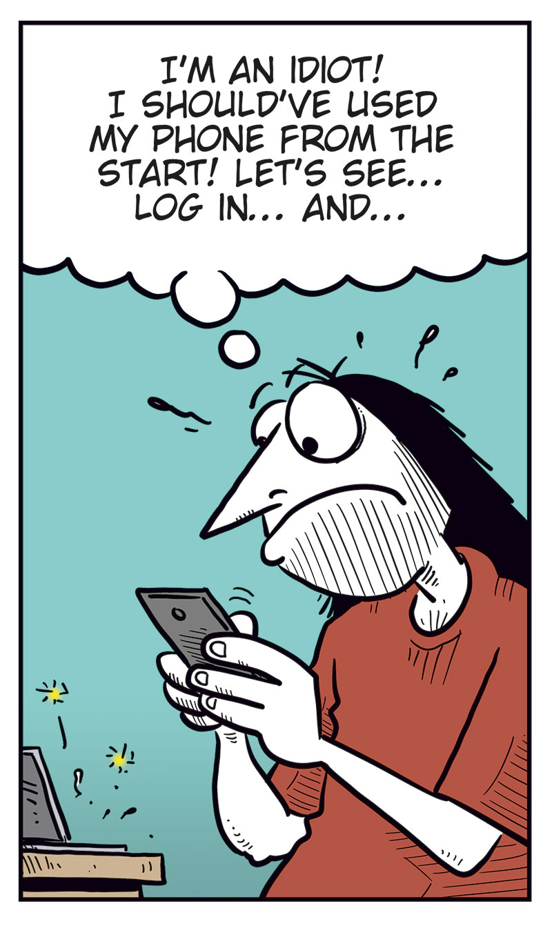 Panel 1:
Ronny sits at a laptop, looking at the screen. A caption at the top says: &ldquo;Ronny&rsquo;s favorite band, Zatanicon, is on their farewell tour, and he&rsquo;s trying to score a ticket to their show in Norway!&rdquo;
Ronny thinks: &ldquo;Long line, as expected, but my turn is coming up!&rdquo;
Panel 2:
The computer crashes. Ronny suddenly stares at the screen in shock, with wide eyes and his mouth open. An exclamation mark appears above his head.
Panel 3:
Ronny jumps up angrily from his chair and slams the laptop down on the table while holding it in his hands. He shouts: &ldquo;DAMN PIECE OF CRAP MACHINE!!&rdquo;
Panel 4:
Ronny sits again, looking down at his phone with an irritated and frustrated expression. He thinks: &ldquo;I&rsquo;m an idiot! I should&rsquo;ve used my phone from the start! Let&rsquo;s see&hellip; log in&hellip; and&hellip;&rdquo;
Panel 5:
Ronny stares at his phone in shock. A sign next to him says &ldquo;Sold out.&rdquo; with an arrow pointing down toward the phone.