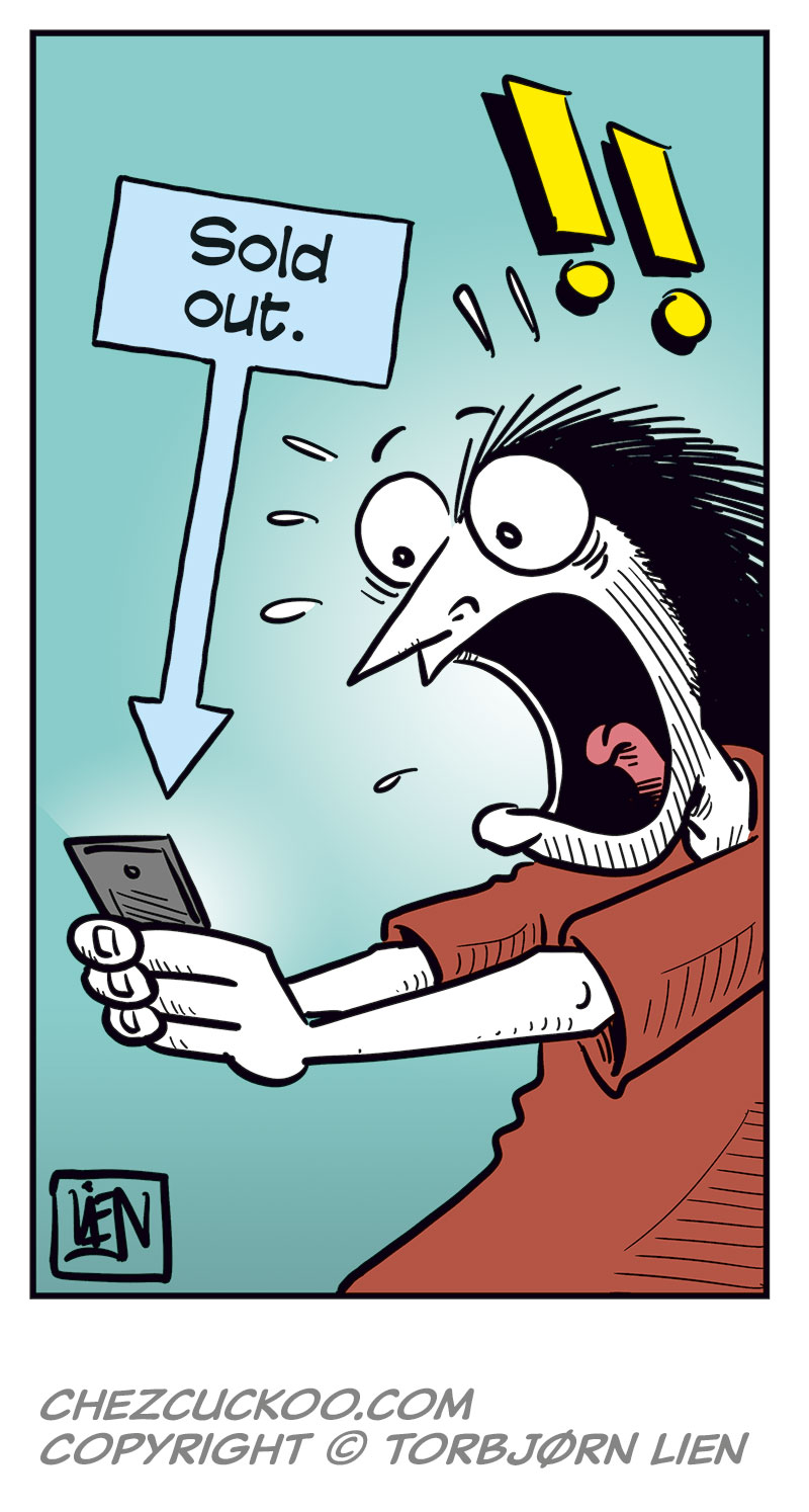 Panel 1:
Ronny sits at a laptop, looking at the screen. A caption at the top says: &ldquo;Ronny&rsquo;s favorite band, Zatanicon, is on their farewell tour, and he&rsquo;s trying to score a ticket to their show in Norway!&rdquo;
Ronny thinks: &ldquo;Long line, as expected, but my turn is coming up!&rdquo;
Panel 2:
The computer crashes. Ronny suddenly stares at the screen in shock, with wide eyes and his mouth open. An exclamation mark appears above his head.
Panel 3:
Ronny jumps up angrily from his chair and slams the laptop down on the table while holding it in his hands. He shouts: &ldquo;DAMN PIECE OF CRAP MACHINE!!&rdquo;
Panel 4:
Ronny sits again, looking down at his phone with an irritated and frustrated expression. He thinks: &ldquo;I&rsquo;m an idiot! I should&rsquo;ve used my phone from the start! Let&rsquo;s see&hellip; log in&hellip; and&hellip;&rdquo;
Panel 5:
Ronny stares at his phone in shock. A sign next to him says &ldquo;Sold out.&rdquo; with an arrow pointing down toward the phone.