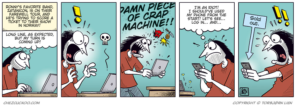 Panel 1:
Ronny sits at a laptop, looking at the screen. A caption at the top says: &ldquo;Ronny&rsquo;s favorite band, Zatanicon, is on their farewell tour, and he&rsquo;s trying to score a ticket to their show in Norway!&rdquo;
Ronny thinks: &ldquo;Long line, as expected, but my turn is coming up!&rdquo;
Panel 2:
The computer crashes. Ronny suddenly stares at the screen in shock, with wide eyes and his mouth open. An exclamation mark appears above his head.
Panel 3:
Ronny jumps up angrily from his chair and slams the laptop down on the table while holding it in his hands. He shouts: &ldquo;DAMN PIECE OF CRAP MACHINE!!&rdquo;
Panel 4:
Ronny sits again, looking down at his phone with an irritated and frustrated expression. He thinks: &ldquo;I&rsquo;m an idiot! I should&rsquo;ve used my phone from the start! Let&rsquo;s see&hellip; log in&hellip; and&hellip;&rdquo;
Panel 5:
Ronny stares at his phone in shock. A sign next to him says &ldquo;Sold out.&rdquo; with an arrow pointing down toward the phone.