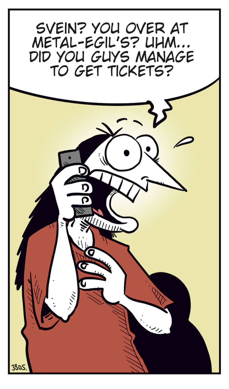Panel 1:
Ronny is standing and talking on his mobile phone.
Ronny says: "Svein? You over at Metal-Egil&rsquo;s? Uhm&hellip; did you guys manage to get tickets?"
Panel 2:
Svein and Metal-Egil are sitting on a couch. Svein is speaking on the phone while Metal-Egil sits beside him.
Svein says: "For the Zatanicon concert? Yeah, of course we did! Didn&rsquo;t you?"
Panel 3:
Ronny stands still holding the phone in distress, with beads of sweat on his face.
Panel 4:
Ronny suddenly smiles cunningly and holds the phone to his ear.
Ronny says: "Yeah, sure! Listen, I might swing by later tonight!"
Panel 5:
Svein and Metal-Egil are still sitting on the couch, looking at each other.
Svein says: "We should probably hide our tickets&hellip;"