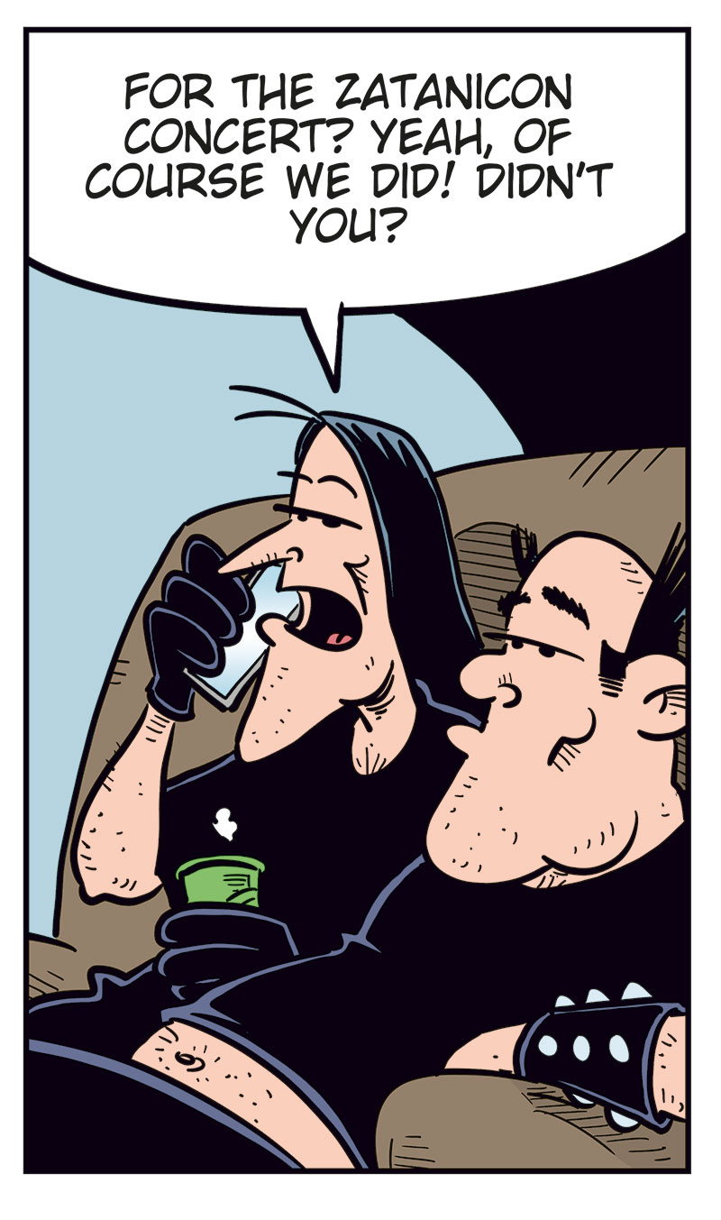 Panel 1:
Ronny is standing and talking on his mobile phone.
Ronny says: "Svein? You over at Metal-Egil&rsquo;s? Uhm&hellip; did you guys manage to get tickets?"
Panel 2:
Svein and Metal-Egil are sitting on a couch. Svein is speaking on the phone while Metal-Egil sits beside him.
Svein says: "For the Zatanicon concert? Yeah, of course we did! Didn&rsquo;t you?"
Panel 3:
Ronny stands still holding the phone in distress, with beads of sweat on his face.
Panel 4:
Ronny suddenly smiles cunningly and holds the phone to his ear.
Ronny says: "Yeah, sure! Listen, I might swing by later tonight!"
Panel 5:
Svein and Metal-Egil are still sitting on the couch, looking at each other.
Svein says: "We should probably hide our tickets&hellip;"