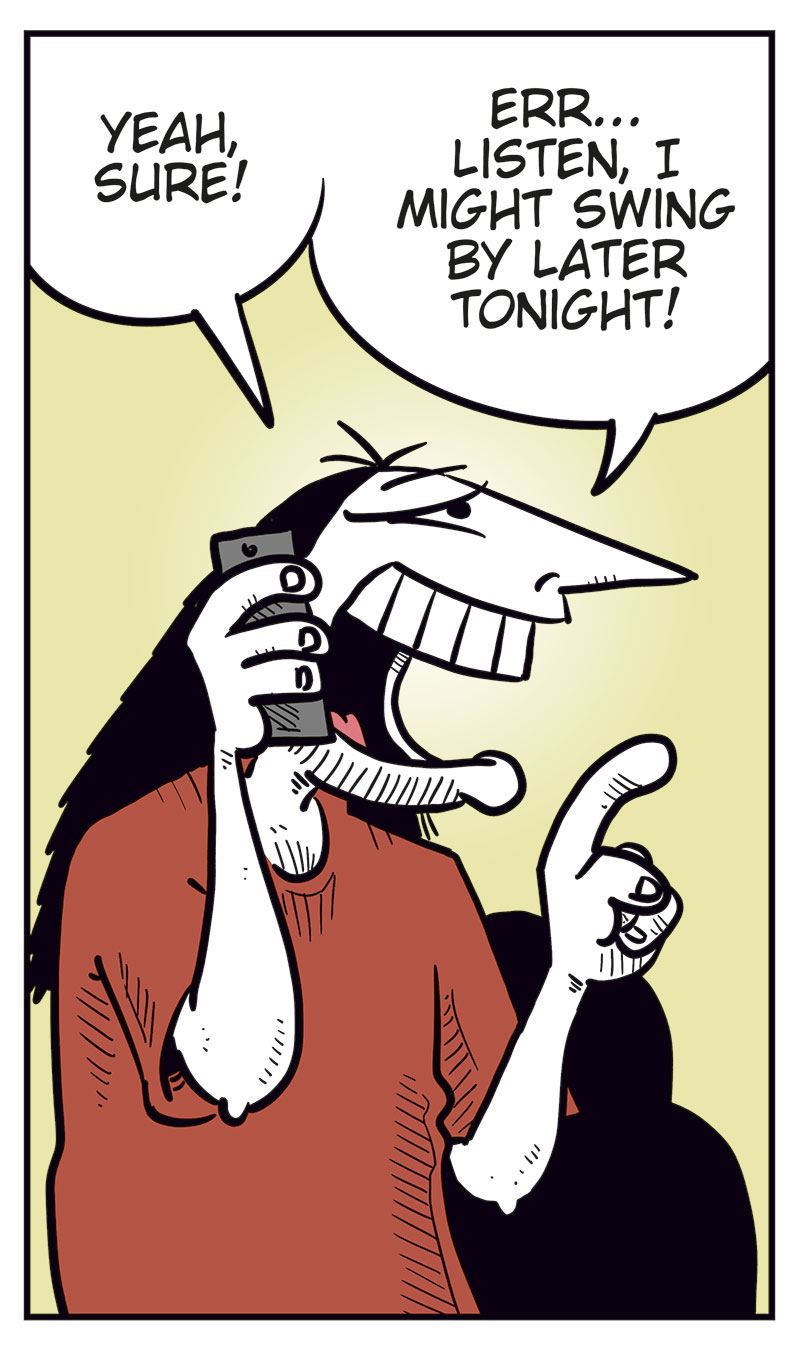 Panel 1:
Ronny is standing and talking on his mobile phone.
Ronny says: "Svein? You over at Metal-Egil&rsquo;s? Uhm&hellip; did you guys manage to get tickets?"
Panel 2:
Svein and Metal-Egil are sitting on a couch. Svein is speaking on the phone while Metal-Egil sits beside him.
Svein says: "For the Zatanicon concert? Yeah, of course we did! Didn&rsquo;t you?"
Panel 3:
Ronny stands still holding the phone in distress, with beads of sweat on his face.
Panel 4:
Ronny suddenly smiles cunningly and holds the phone to his ear.
Ronny says: "Yeah, sure! Listen, I might swing by later tonight!"
Panel 5:
Svein and Metal-Egil are still sitting on the couch, looking at each other.
Svein says: "We should probably hide our tickets&hellip;"