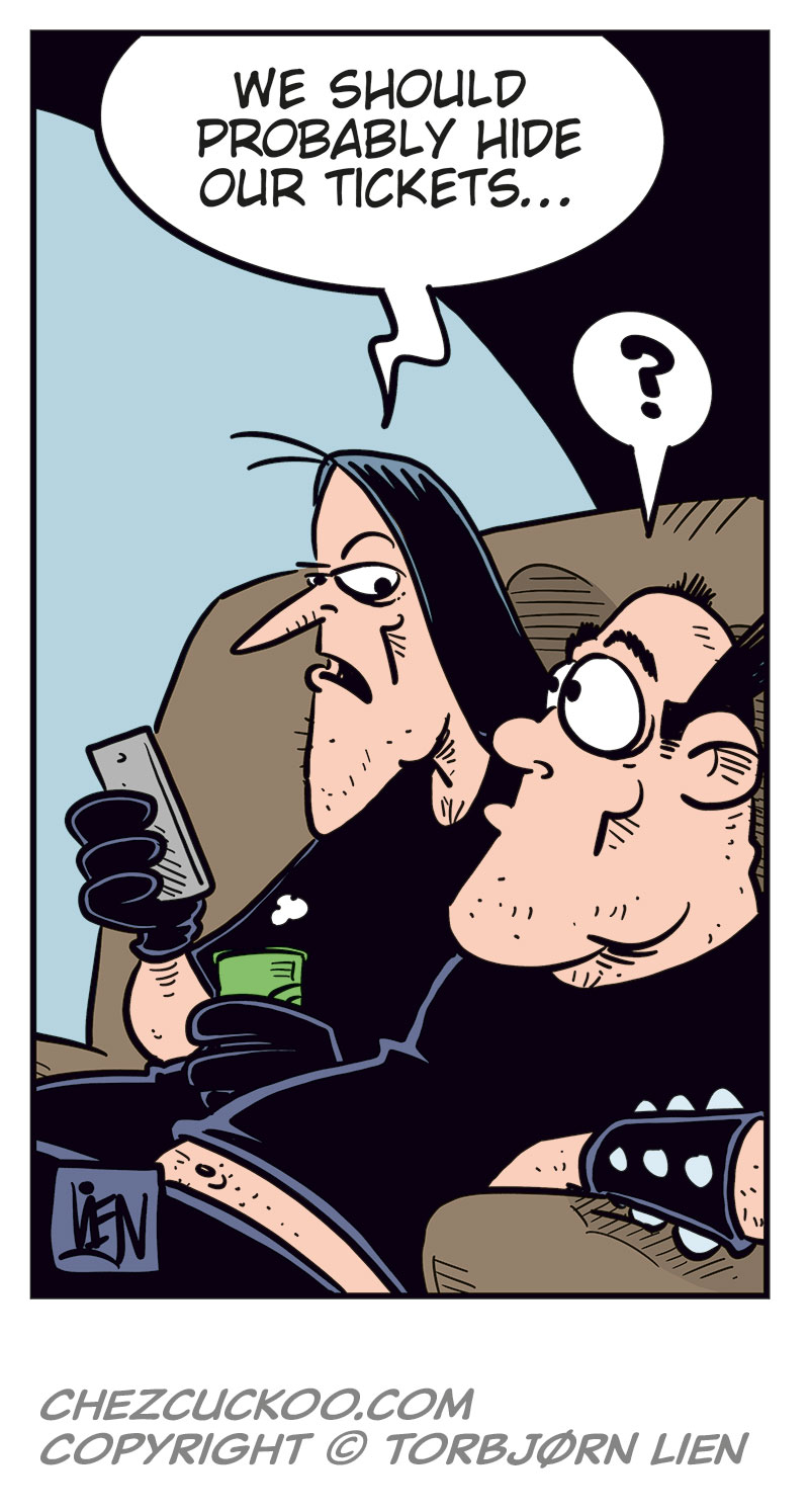 Panel 1:
Ronny is standing and talking on his mobile phone.
Ronny says: "Svein? You over at Metal-Egil&rsquo;s? Uhm&hellip; did you guys manage to get tickets?"
Panel 2:
Svein and Metal-Egil are sitting on a couch. Svein is speaking on the phone while Metal-Egil sits beside him.
Svein says: "For the Zatanicon concert? Yeah, of course we did! Didn&rsquo;t you?"
Panel 3:
Ronny stands still holding the phone in distress, with beads of sweat on his face.
Panel 4:
Ronny suddenly smiles cunningly and holds the phone to his ear.
Ronny says: "Yeah, sure! Listen, I might swing by later tonight!"
Panel 5:
Svein and Metal-Egil are still sitting on the couch, looking at each other.
Svein says: "We should probably hide our tickets&hellip;"