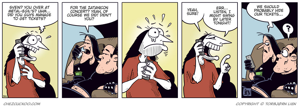 Panel 1:
Ronny is standing and talking on his mobile phone.
Ronny says: "Svein? You over at Metal-Egil’s? Uhm… did you guys manage to get tickets?"
Panel 2:
Svein and Metal-Egil are sitting on a couch. Svein is speaking on the phone while Metal-Egil sits beside him.
Svein says: "For the Zatanicon concert? Yeah, of course we did! Didn’t you?"
Panel 3:
Ronny stands still holding the phone in distress, with beads of sweat on his face.
Panel 4:
Ronny suddenly smiles cunningly and holds the phone to his ear.
Ronny says: "Yeah, sure! Listen, I might swing by later tonight!"
Panel 5:
Svein and Metal-Egil are still sitting on the couch, looking at each other.
Svein says: "We should probably hide our tickets…"