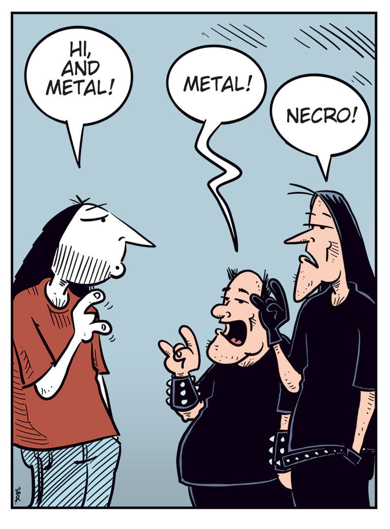 Panel 1:
Ronny is standing in front of Svein and Metal-Egil.
Ronny says: "Hi, and metal!"
Metal-Egil says: "Metal!"
Svein says: "Necro!"
Panel 2:
Ronny says: "So, purely hypothetically&hellip; how much would you want for one of those Zatanicon tickets?"
Svein asks: "Sell it? To who?"
Panel 3:
Ronny says: "To a really good friend!"
Svein says: "We&rsquo;re black metal, Ronny! We don&rsquo;t believe in goodness! We&rsquo;re just tiny specks in a cold, indifferent universe full of darkness and endless suffering!"
Panel 4:
Ronny shouts and gestures: "I mean me, you moron!"
Svein says: "If the universe doesn&rsquo;t care about your suffering, neither do we!"
Metal-Egil says: "Want some herbal tea?"