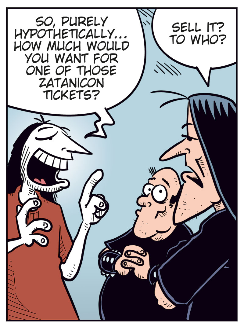 Panel 1:
Ronny is standing in front of Svein and Metal-Egil.
Ronny says: "Hi, and metal!"
Metal-Egil says: "Metal!"
Svein says: "Necro!"
Panel 2:
Ronny says: "So, purely hypothetically&hellip; how much would you want for one of those Zatanicon tickets?"
Svein asks: "Sell it? To who?"
Panel 3:
Ronny says: "To a really good friend!"
Svein says: "We&rsquo;re black metal, Ronny! We don&rsquo;t believe in goodness! We&rsquo;re just tiny specks in a cold, indifferent universe full of darkness and endless suffering!"
Panel 4:
Ronny shouts and gestures: "I mean me, you moron!"
Svein says: "If the universe doesn&rsquo;t care about your suffering, neither do we!"
Metal-Egil says: "Want some herbal tea?"