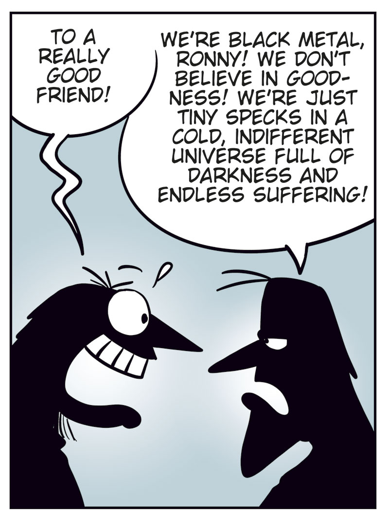 Panel 1:
Ronny is standing in front of Svein and Metal-Egil.
Ronny says: "Hi, and metal!"
Metal-Egil says: "Metal!"
Svein says: "Necro!"
Panel 2:
Ronny says: "So, purely hypothetically&hellip; how much would you want for one of those Zatanicon tickets?"
Svein asks: "Sell it? To who?"
Panel 3:
Ronny says: "To a really good friend!"
Svein says: "We&rsquo;re black metal, Ronny! We don&rsquo;t believe in goodness! We&rsquo;re just tiny specks in a cold, indifferent universe full of darkness and endless suffering!"
Panel 4:
Ronny shouts and gestures: "I mean me, you moron!"
Svein says: "If the universe doesn&rsquo;t care about your suffering, neither do we!"
Metal-Egil says: "Want some herbal tea?"