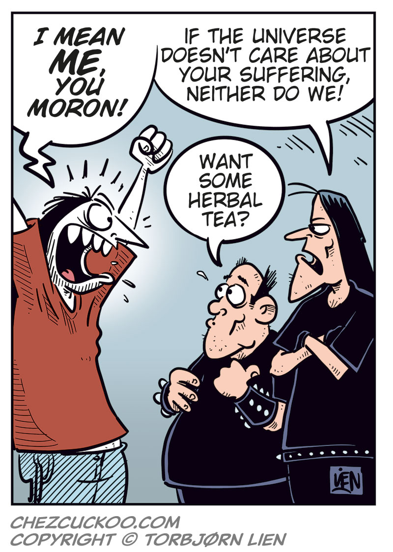Panel 1:
Ronny is standing in front of Svein and Metal-Egil.
Ronny says: "Hi, and metal!"
Metal-Egil says: "Metal!"
Svein says: "Necro!"
Panel 2:
Ronny says: "So, purely hypothetically&hellip; how much would you want for one of those Zatanicon tickets?"
Svein asks: "Sell it? To who?"
Panel 3:
Ronny says: "To a really good friend!"
Svein says: "We&rsquo;re black metal, Ronny! We don&rsquo;t believe in goodness! We&rsquo;re just tiny specks in a cold, indifferent universe full of darkness and endless suffering!"
Panel 4:
Ronny shouts and gestures: "I mean me, you moron!"
Svein says: "If the universe doesn&rsquo;t care about your suffering, neither do we!"
Metal-Egil says: "Want some herbal tea?"