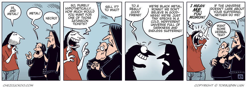 Panel 1:
Ronny is standing in front of Svein and Metal-Egil.
Ronny says: "Hi, and metal!"
Metal-Egil says: "Metal!"
Svein says: "Necro!"
Panel 2:
Ronny says: "So, purely hypothetically… how much would you want for one of those Zatanicon tickets?"
Svein asks: "Sell it? To who?"
Panel 3:
Ronny says: "To a really good friend!"
Svein says: "We’re black metal, Ronny! We don’t believe in goodness! We’re just tiny specks in a cold, indifferent universe full of darkness and endless suffering!"
Panel 4:
Ronny shouts and gestures: "I mean me, you moron!"
Svein says: "If the universe doesn’t care about your suffering, neither do we!"
Metal-Egil says: "Want some herbal tea?"