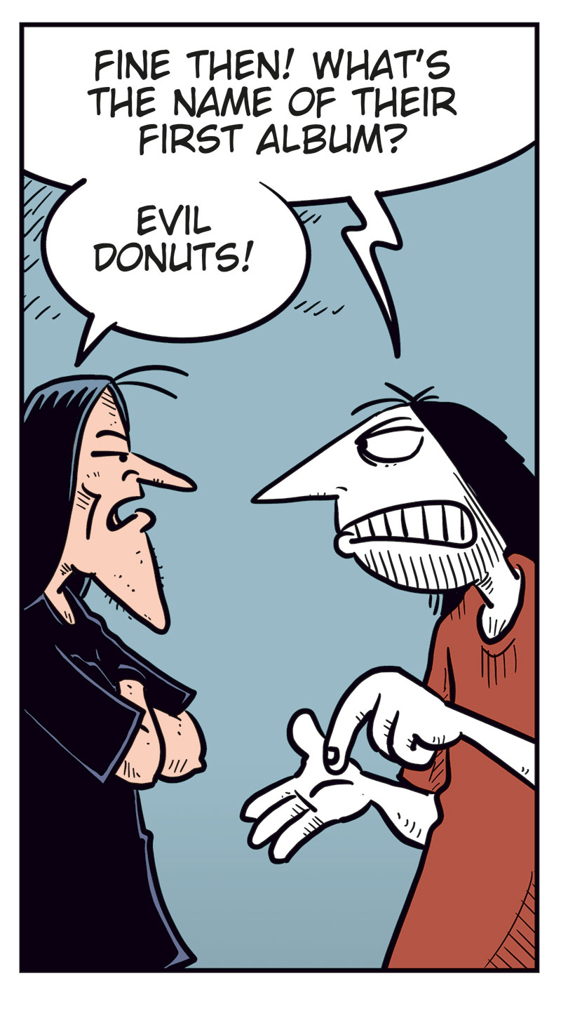 Panel 1:
Ronny stands gesturing angrily at Svein B&oslash;rge.
Ronny says: &ldquo;Come on, Svein! You&rsquo;ve never been as big a Zatanicon fan as me!&rdquo;
Svein B&oslash;rge replies irritably: &ldquo;I sure have!&rdquo;
Panel 2:
Ronny: &ldquo;Fine then! What&rsquo;s the name of their first album?&rdquo;
Svein B&oslash;rge: &ldquo;Evil Donuts!&rdquo;
Panel 3:
Ronny continues, more pressing: &ldquo;OK, but that was an easy one! What was the name of their previous bass player?&rdquo;
Svein B&oslash;rge: &ldquo;Pekka Dikkonen!&rdquo;
Panel 4:
Ronny looks surprised and a bit stressed. He says: &ldquo;Correct! Damn! Uh&hellip; what was the name of the demo they never released?&rdquo;
Svein B&oslash;rge hesitates: &ldquo;Err&hellip;? Uhm&hellip;&rdquo;
Panel 5:
Ronny notices Metal-Egil behind him holding a tablet.
Ronny turns toward him and says, surprised: &ldquo;Aha!&rdquo;
Svein B&oslash;rge, angry, says: &ldquo;Hey! Show me the answer, you useless idiot!&rdquo;
Metal-Egil: &ldquo;Sorry! I can&rsquo;t find it on Google!&rdquo;