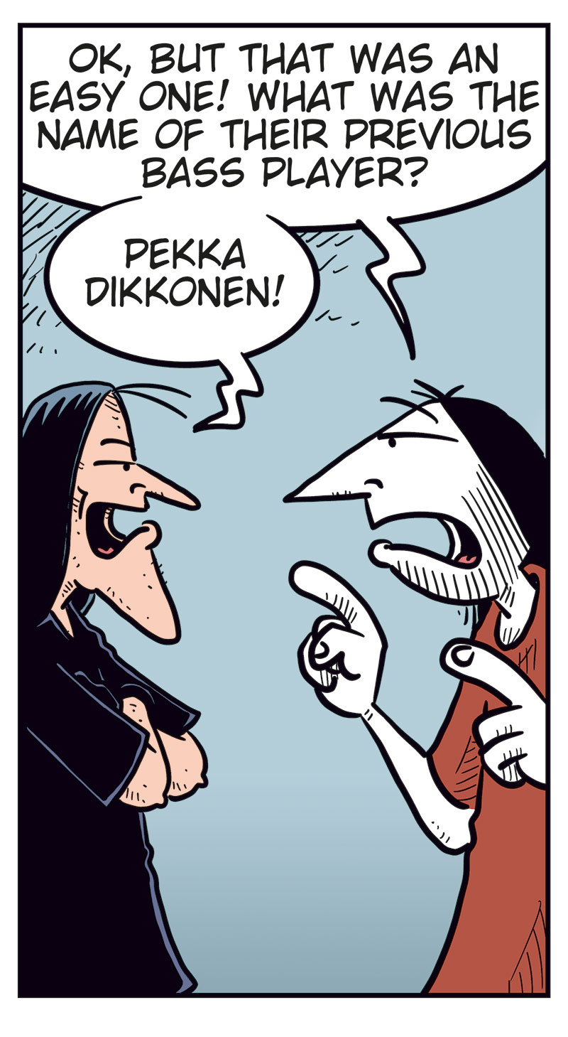Panel 1:
Ronny stands gesturing angrily at Svein B&oslash;rge.
Ronny says: &ldquo;Come on, Svein! You&rsquo;ve never been as big a Zatanicon fan as me!&rdquo;
Svein B&oslash;rge replies irritably: &ldquo;I sure have!&rdquo;
Panel 2:
Ronny: &ldquo;Fine then! What&rsquo;s the name of their first album?&rdquo;
Svein B&oslash;rge: &ldquo;Evil Donuts!&rdquo;
Panel 3:
Ronny continues, more pressing: &ldquo;OK, but that was an easy one! What was the name of their previous bass player?&rdquo;
Svein B&oslash;rge: &ldquo;Pekka Dikkonen!&rdquo;
Panel 4:
Ronny looks surprised and a bit stressed. He says: &ldquo;Correct! Damn! Uh&hellip; what was the name of the demo they never released?&rdquo;
Svein B&oslash;rge hesitates: &ldquo;Err&hellip;? Uhm&hellip;&rdquo;
Panel 5:
Ronny notices Metal-Egil behind him holding a tablet.
Ronny turns toward him and says, surprised: &ldquo;Aha!&rdquo;
Svein B&oslash;rge, angry, says: &ldquo;Hey! Show me the answer, you useless idiot!&rdquo;
Metal-Egil: &ldquo;Sorry! I can&rsquo;t find it on Google!&rdquo;