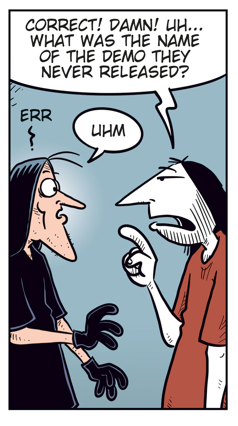 Panel 1:
Ronny stands gesturing angrily at Svein B&oslash;rge.
Ronny says: &ldquo;Come on, Svein! You&rsquo;ve never been as big a Zatanicon fan as me!&rdquo;
Svein B&oslash;rge replies irritably: &ldquo;I sure have!&rdquo;
Panel 2:
Ronny: &ldquo;Fine then! What&rsquo;s the name of their first album?&rdquo;
Svein B&oslash;rge: &ldquo;Evil Donuts!&rdquo;
Panel 3:
Ronny continues, more pressing: &ldquo;OK, but that was an easy one! What was the name of their previous bass player?&rdquo;
Svein B&oslash;rge: &ldquo;Pekka Dikkonen!&rdquo;
Panel 4:
Ronny looks surprised and a bit stressed. He says: &ldquo;Correct! Damn! Uh&hellip; what was the name of the demo they never released?&rdquo;
Svein B&oslash;rge hesitates: &ldquo;Err&hellip;? Uhm&hellip;&rdquo;
Panel 5:
Ronny notices Metal-Egil behind him holding a tablet.
Ronny turns toward him and says, surprised: &ldquo;Aha!&rdquo;
Svein B&oslash;rge, angry, says: &ldquo;Hey! Show me the answer, you useless idiot!&rdquo;
Metal-Egil: &ldquo;Sorry! I can&rsquo;t find it on Google!&rdquo;