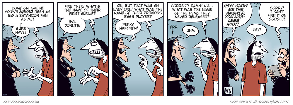 Panel 1:
Ronny stands gesturing angrily at Svein B&oslash;rge.
Ronny says: &ldquo;Come on, Svein! You&rsquo;ve never been as big a Zatanicon fan as me!&rdquo;
Svein B&oslash;rge replies irritably: &ldquo;I sure have!&rdquo;
Panel 2:
Ronny: &ldquo;Fine then! What&rsquo;s the name of their first album?&rdquo;
Svein B&oslash;rge: &ldquo;Evil Donuts!&rdquo;
Panel 3:
Ronny continues, more pressing: &ldquo;OK, but that was an easy one! What was the name of their previous bass player?&rdquo;
Svein B&oslash;rge: &ldquo;Pekka Dikkonen!&rdquo;
Panel 4:
Ronny looks surprised and a bit stressed. He says: &ldquo;Correct! Damn! Uh&hellip; what was the name of the demo they never released?&rdquo;
Svein B&oslash;rge hesitates: &ldquo;Err&hellip;? Uhm&hellip;&rdquo;
Panel 5:
Ronny notices Metal-Egil behind him holding a tablet.
Ronny turns toward him and says, surprised: &ldquo;Aha!&rdquo;
Svein B&oslash;rge, angry, says: &ldquo;Hey! Show me the answer, you useless idiot!&rdquo;
Metal-Egil: &ldquo;Sorry! I can&rsquo;t find it on Google!&rdquo;