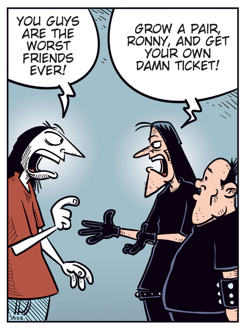 Panel 1: Ronny is standing in front of Svein and Metal-Egil, gesturing angrily. Ronny: "You guys are the worst friends ever!" Svein: "Grow a pair, Ronny, and get your own damn ticket!"

Panel 2: Svein: "Look, the show is still weeks away! Some idiot will surely change their mind and sell their ticket!"

Panel 3: Metal-Egil: "You can buy mine, Ronny! To be honest, Zatanicon&rsquo;s kinda too dark and gloomy for me..."

Panel 4: Svein and Ronny react strongly while Metal-Egil pulls back. Ronny: "What?! Too dark and gloomy? Pathetic! We&rsquo;re black metal, you wimp!" Svein: "Have you no pride, you poser?!" Metal-Egil: "Alright, alright! Chill! Jeez!"