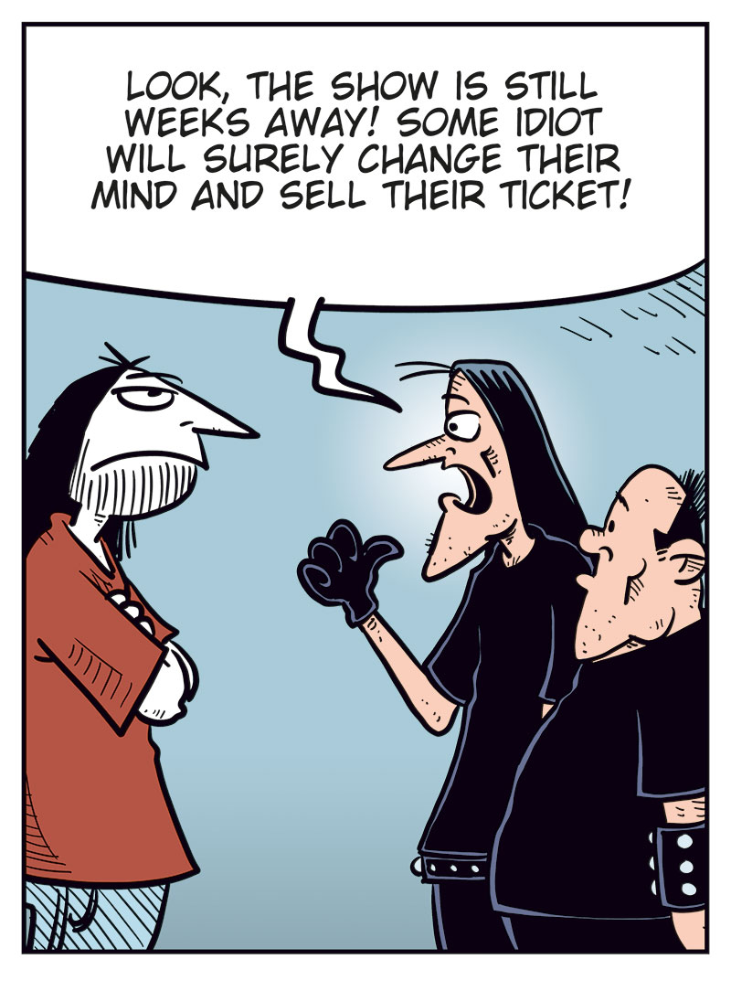 Panel 1: Ronny is standing in front of Svein and Metal-Egil, gesturing angrily. Ronny: "You guys are the worst friends ever!" Svein: "Grow a pair, Ronny, and get your own damn ticket!"

Panel 2: Svein: "Look, the show is still weeks away! Some idiot will surely change their mind and sell their ticket!"

Panel 3: Metal-Egil: "You can buy mine, Ronny! To be honest, Zatanicon&rsquo;s kinda too dark and gloomy for me..."

Panel 4: Svein and Ronny react strongly while Metal-Egil pulls back. Ronny: "What?! Too dark and gloomy? Pathetic! We&rsquo;re black metal, you wimp!" Svein: "Have you no pride, you poser?!" Metal-Egil: "Alright, alright! Chill! Jeez!"