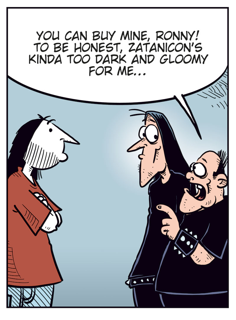 Panel 1: Ronny is standing in front of Svein and Metal-Egil, gesturing angrily. Ronny: "You guys are the worst friends ever!" Svein: "Grow a pair, Ronny, and get your own damn ticket!"

Panel 2: Svein: "Look, the show is still weeks away! Some idiot will surely change their mind and sell their ticket!"

Panel 3: Metal-Egil: "You can buy mine, Ronny! To be honest, Zatanicon&rsquo;s kinda too dark and gloomy for me..."

Panel 4: Svein and Ronny react strongly while Metal-Egil pulls back. Ronny: "What?! Too dark and gloomy? Pathetic! We&rsquo;re black metal, you wimp!" Svein: "Have you no pride, you poser?!" Metal-Egil: "Alright, alright! Chill! Jeez!"
