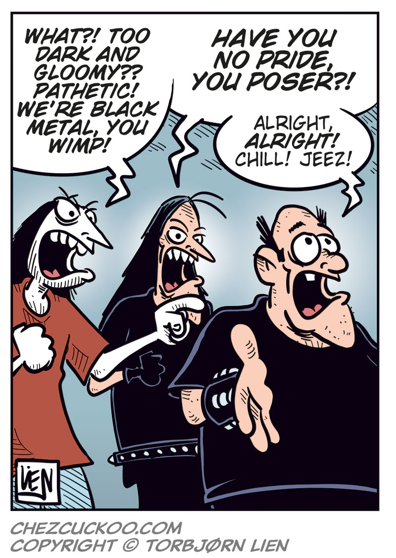Panel 1: Ronny is standing in front of Svein and Metal-Egil, gesturing angrily. Ronny: "You guys are the worst friends ever!" Svein: "Grow a pair, Ronny, and get your own damn ticket!"

Panel 2: Svein: "Look, the show is still weeks away! Some idiot will surely change their mind and sell their ticket!"

Panel 3: Metal-Egil: "You can buy mine, Ronny! To be honest, Zatanicon&rsquo;s kinda too dark and gloomy for me..."

Panel 4: Svein and Ronny react strongly while Metal-Egil pulls back. Ronny: "What?! Too dark and gloomy? Pathetic! We&rsquo;re black metal, you wimp!" Svein: "Have you no pride, you poser?!" Metal-Egil: "Alright, alright! Chill! Jeez!"