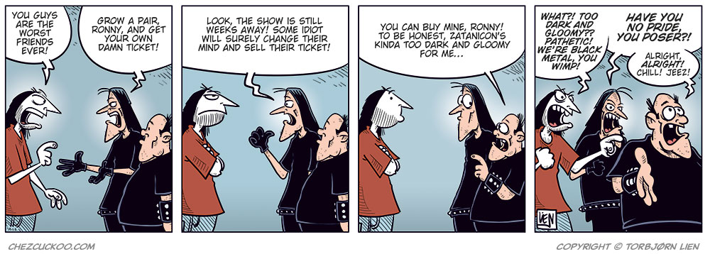 Panel 1: Ronny is standing in front of Svein and Metal-Egil, gesturing angrily. Ronny: "You guys are the worst friends ever!" Svein: "Grow a pair, Ronny, and get your own damn ticket!"

Panel 2: Svein: "Look, the show is still weeks away! Some idiot will surely change their mind and sell their ticket!"

Panel 3: Metal-Egil: "You can buy mine, Ronny! To be honest, Zatanicon’s kinda too dark and gloomy for me..."

Panel 4: Svein and Ronny react strongly while Metal-Egil pulls back. Ronny: "What?! Too dark and gloomy? Pathetic! We’re black metal, you wimp!" Svein: "Have you no pride, you poser?!" Metal-Egil: "Alright, alright! Chill! Jeez!"
