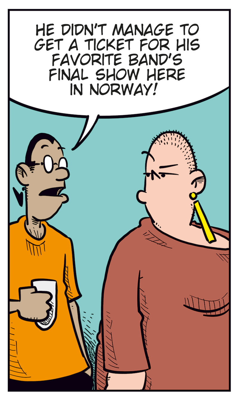 Panel 1:
Gry stands in front of a sulking Ronny, who&rsquo;s sitting at a table with a beer.
Gry: &ldquo;Why the heck are you sitting here sulking?&rdquo;
Ronny: &ldquo;Get lost!&rdquo;
Panel 2:
Mounir steps in: &ldquo;He didn&rsquo;t manage to get a ticket for his favorite band&rsquo;s final show here in Norway!&rdquo;
Panel 3:
Gry reacts strongly and starts yelling: &ldquo;The world&rsquo;s full of war and misery, and you&rsquo;re whining about that? You boggin&rsquo; infant!&rdquo;
Ronny: &ldquo;Yeah? At least I don&rsquo;t always whine about how fat I am!&rdquo;
Panel 4:
Gry is clearly about to explode, while Ronny realizes he&rsquo;s messed up.
Panel 5:
Ronny has an ice pack on his head.
Ronny: &ldquo;Me and my big mouth&hellip;&rdquo;
Toby: &ldquo;Luckily for you, she&rsquo;s taken anger management!&rdquo;
Ronny: &ldquo;Yeah, right!&rdquo;