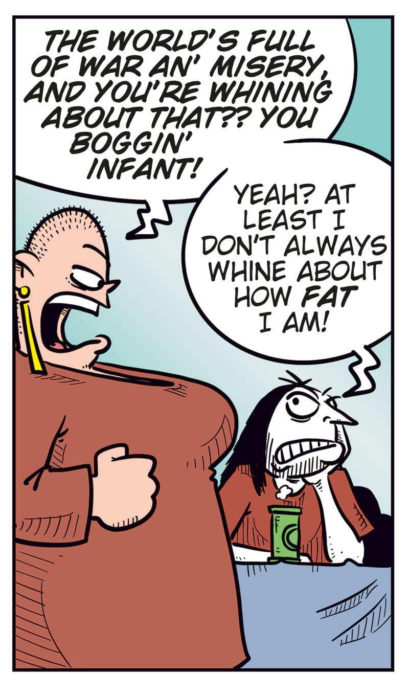 Panel 1:
Gry stands in front of a sulking Ronny, who&rsquo;s sitting at a table with a beer.
Gry: &ldquo;Why the heck are you sitting here sulking?&rdquo;
Ronny: &ldquo;Get lost!&rdquo;
Panel 2:
Mounir steps in: &ldquo;He didn&rsquo;t manage to get a ticket for his favorite band&rsquo;s final show here in Norway!&rdquo;
Panel 3:
Gry reacts strongly and starts yelling: &ldquo;The world&rsquo;s full of war and misery, and you&rsquo;re whining about that? You boggin&rsquo; infant!&rdquo;
Ronny: &ldquo;Yeah? At least I don&rsquo;t always whine about how fat I am!&rdquo;
Panel 4:
Gry is clearly about to explode, while Ronny realizes he&rsquo;s messed up.
Panel 5:
Ronny has an ice pack on his head.
Ronny: &ldquo;Me and my big mouth&hellip;&rdquo;
Toby: &ldquo;Luckily for you, she&rsquo;s taken anger management!&rdquo;
Ronny: &ldquo;Yeah, right!&rdquo;