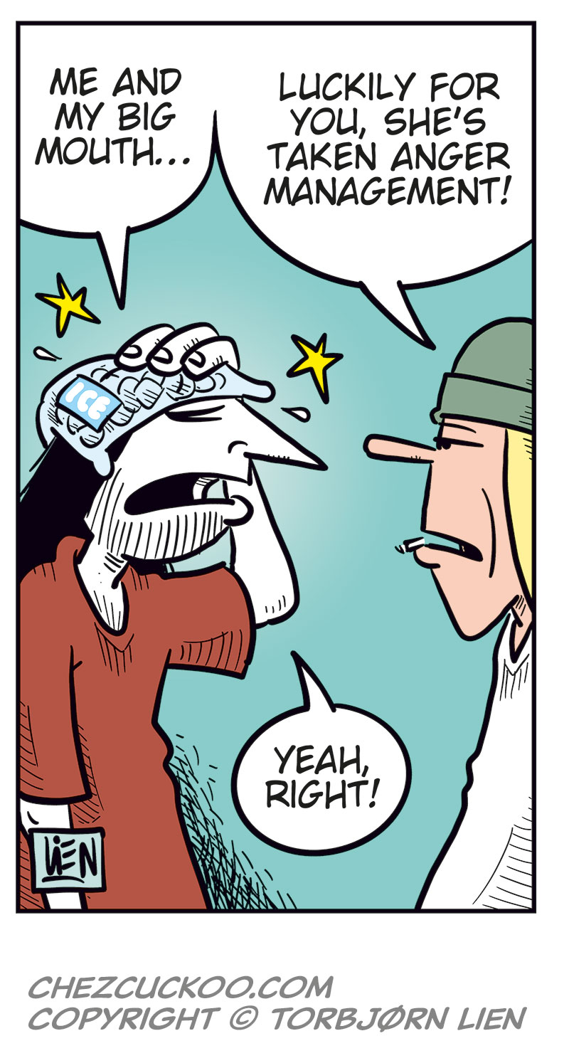 Panel 1:
Gry stands in front of a sulking Ronny, who&rsquo;s sitting at a table with a beer.
Gry: &ldquo;Why the heck are you sitting here sulking?&rdquo;
Ronny: &ldquo;Get lost!&rdquo;
Panel 2:
Mounir steps in: &ldquo;He didn&rsquo;t manage to get a ticket for his favorite band&rsquo;s final show here in Norway!&rdquo;
Panel 3:
Gry reacts strongly and starts yelling: &ldquo;The world&rsquo;s full of war and misery, and you&rsquo;re whining about that? You boggin&rsquo; infant!&rdquo;
Ronny: &ldquo;Yeah? At least I don&rsquo;t always whine about how fat I am!&rdquo;
Panel 4:
Gry is clearly about to explode, while Ronny realizes he&rsquo;s messed up.
Panel 5:
Ronny has an ice pack on his head.
Ronny: &ldquo;Me and my big mouth&hellip;&rdquo;
Toby: &ldquo;Luckily for you, she&rsquo;s taken anger management!&rdquo;
Ronny: &ldquo;Yeah, right!&rdquo;
