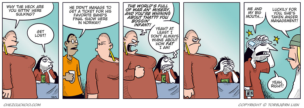 Panel 1:
Gry stands in front of a sulking Ronny, who&rsquo;s sitting at a table with a beer.
Gry: &ldquo;Why the heck are you sitting here sulking?&rdquo;
Ronny: &ldquo;Get lost!&rdquo;
Panel 2:
Mounir steps in: &ldquo;He didn&rsquo;t manage to get a ticket for his favorite band&rsquo;s final show here in Norway!&rdquo;
Panel 3:
Gry reacts strongly and starts yelling: &ldquo;The world&rsquo;s full of war and misery, and you&rsquo;re whining about that? You boggin&rsquo; infant!&rdquo;
Ronny: &ldquo;Yeah? At least I don&rsquo;t always whine about how fat I am!&rdquo;
Panel 4:
Gry is clearly about to explode, while Ronny realizes he&rsquo;s messed up.
Panel 5:
Ronny has an ice pack on his head.
Ronny: &ldquo;Me and my big mouth&hellip;&rdquo;
Toby: &ldquo;Luckily for you, she&rsquo;s taken anger management!&rdquo;
Ronny: &ldquo;Yeah, right!&rdquo;