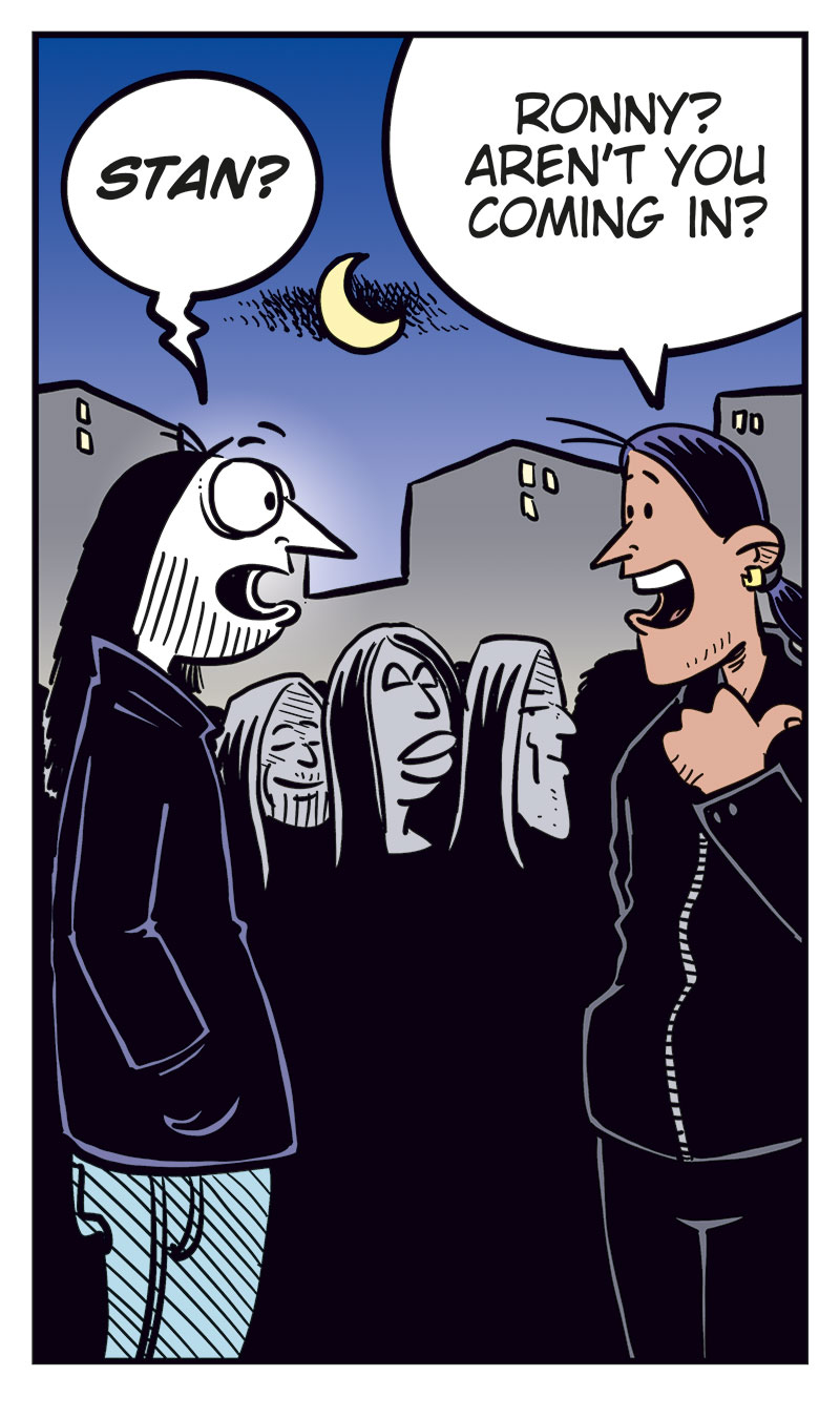 Panel 1:
Ronny stands outside a concert venue among a line of black-clad metal fans.
Caption: &ldquo;Concert night! With no ticket, Ronny is stuck outside, watching all the metalheads head in&hellip;&rdquo;
Panel 2:
Ronny turns and spots Stan.
Ronny: &ldquo;Stan?&rdquo;
Stan: &ldquo;Ronny? Aren&rsquo;t you coming in?&rdquo;

Panel 3:
Ronny: &ldquo;Can you believe this? My favorite band&rsquo;s playing and I&rsquo;m stuck out here with no ticket!&rdquo;
Stan: &ldquo;Ouch!&rdquo;

Panel 4:
Ronny gets desperate and drops his pants. Stan looks shocked.
Ronny: &ldquo;Sell me your ticket, Stan! I swear I&rsquo;ll give you anything you want!&rdquo;

Panel 5:
Cut to a hospital room where Ronny lies heavily bandaged in a bed with an IV. Toby and Mounir stand next to him.
Mounir: &ldquo;Did Stan do this?&rdquo;
Ronny: &ldquo;No, turns out he brought a date with zero sense of humor!&rdquo;
Toby: &ldquo;Humor?&rdquo;