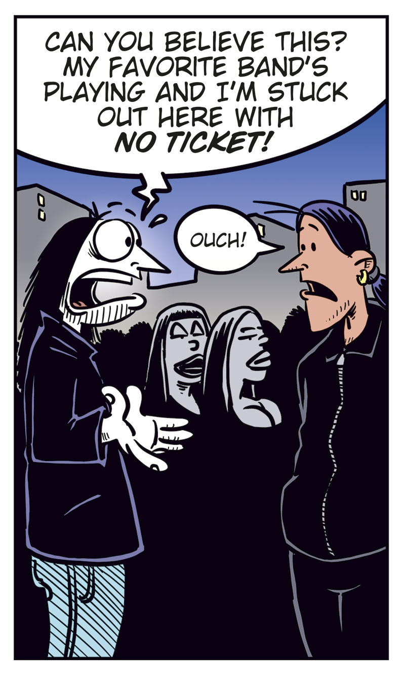 Panel 1:
Ronny stands outside a concert venue among a line of black-clad metal fans.
Caption: &ldquo;Concert night! With no ticket, Ronny is stuck outside, watching all the metalheads head in&hellip;&rdquo;
Panel 2:
Ronny turns and spots Stan.
Ronny: &ldquo;Stan?&rdquo;
Stan: &ldquo;Ronny? Aren&rsquo;t you coming in?&rdquo;

Panel 3:
Ronny: &ldquo;Can you believe this? My favorite band&rsquo;s playing and I&rsquo;m stuck out here with no ticket!&rdquo;
Stan: &ldquo;Ouch!&rdquo;

Panel 4:
Ronny gets desperate and drops his pants. Stan looks shocked.
Ronny: &ldquo;Sell me your ticket, Stan! I swear I&rsquo;ll give you anything you want!&rdquo;

Panel 5:
Cut to a hospital room where Ronny lies heavily bandaged in a bed with an IV. Toby and Mounir stand next to him.
Mounir: &ldquo;Did Stan do this?&rdquo;
Ronny: &ldquo;No, turns out he brought a date with zero sense of humor!&rdquo;
Toby: &ldquo;Humor?&rdquo;