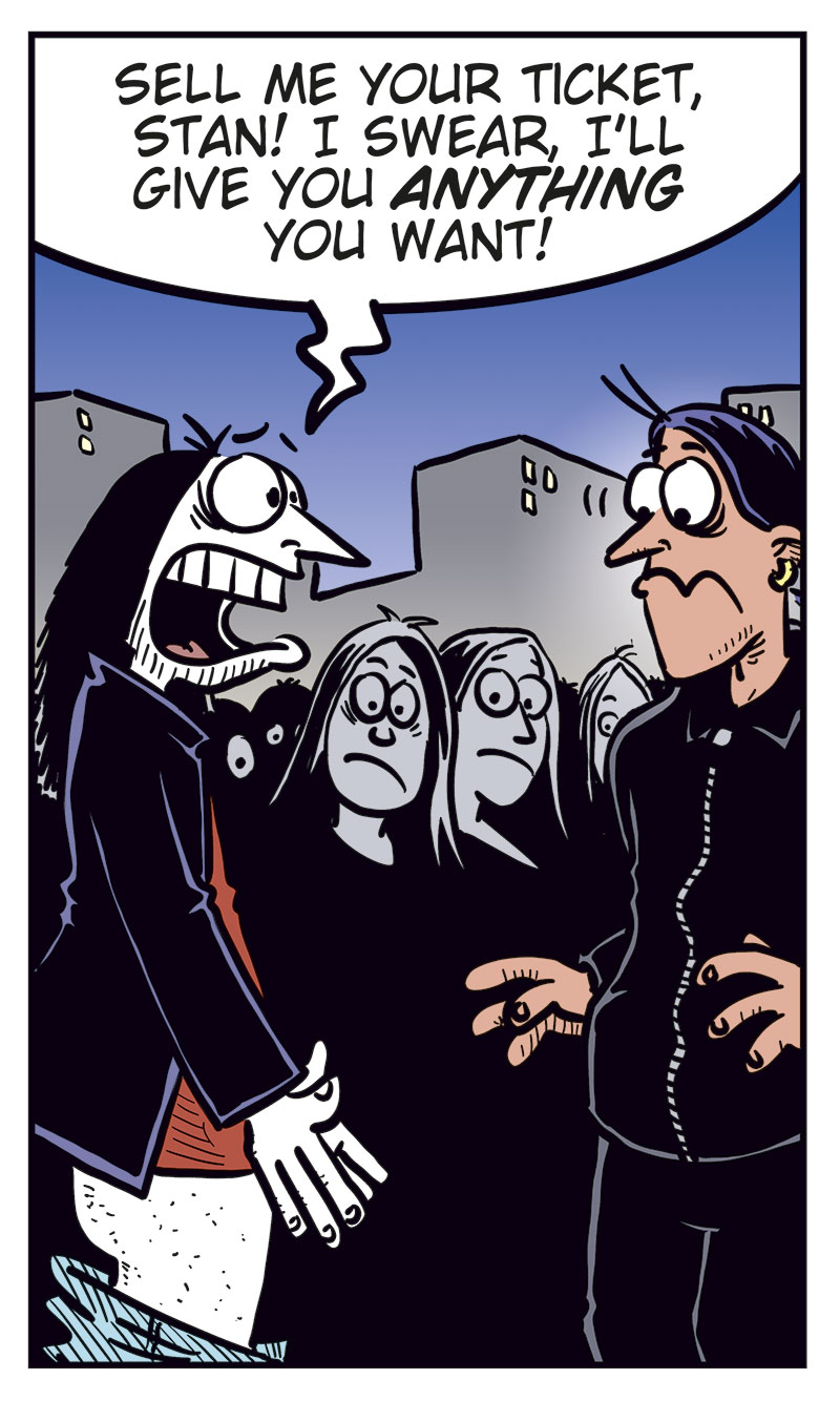 Panel 1:
Ronny stands outside a concert venue among a line of black-clad metal fans.
Caption: &ldquo;Concert night! With no ticket, Ronny is stuck outside, watching all the metalheads head in&hellip;&rdquo;
Panel 2:
Ronny turns and spots Stan.
Ronny: &ldquo;Stan?&rdquo;
Stan: &ldquo;Ronny? Aren&rsquo;t you coming in?&rdquo;

Panel 3:
Ronny: &ldquo;Can you believe this? My favorite band&rsquo;s playing and I&rsquo;m stuck out here with no ticket!&rdquo;
Stan: &ldquo;Ouch!&rdquo;

Panel 4:
Ronny gets desperate and drops his pants. Stan looks shocked.
Ronny: &ldquo;Sell me your ticket, Stan! I swear I&rsquo;ll give you anything you want!&rdquo;

Panel 5:
Cut to a hospital room where Ronny lies heavily bandaged in a bed with an IV. Toby and Mounir stand next to him.
Mounir: &ldquo;Did Stan do this?&rdquo;
Ronny: &ldquo;No, turns out he brought a date with zero sense of humor!&rdquo;
Toby: &ldquo;Humor?&rdquo;