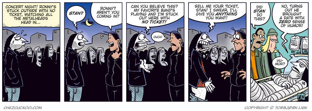 Panel 1:
Ronny stands outside a concert venue among a line of black-clad metal fans.
Caption: &ldquo;Concert night! With no ticket, Ronny is stuck outside, watching all the metalheads head in&hellip;&rdquo;
Panel 2:
Ronny turns and spots Stan.
Ronny: &ldquo;Stan?&rdquo;
Stan: &ldquo;Ronny? Aren&rsquo;t you coming in?&rdquo;

Panel 3:
Ronny: &ldquo;Can you believe this? My favorite band&rsquo;s playing and I&rsquo;m stuck out here with no ticket!&rdquo;
Stan: &ldquo;Ouch!&rdquo;

Panel 4:
Ronny gets desperate and drops his pants. Stan looks shocked.
Ronny: &ldquo;Sell me your ticket, Stan! I swear I&rsquo;ll give you anything you want!&rdquo;

Panel 5:
Cut to a hospital room where Ronny lies heavily bandaged in a bed with an IV. Toby and Mounir stand next to him.
Mounir: &ldquo;Did Stan do this?&rdquo;
Ronny: &ldquo;No, turns out he brought a date with zero sense of humor!&rdquo;
Toby: &ldquo;Humor?&rdquo;