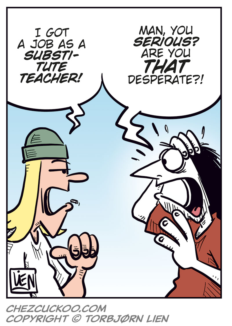 Panel 1:
Toby and Ronny sit at a bar counter, each holding a beer. Toby looks frustrated and gestures with open hands as he speaks: &ldquo;Oh boy&hellip; I&rsquo;m so broke I ended up doing something I never thought I would&hellip;&rdquo;
Ronny grins and leans forward: &ldquo;What, you finally sold your crappy comics? Your vinyl? Your lame Dylan collection?&rdquo;
Panel 2:
Close-up of the two. Toby reacts strongly, almost offended: &ldquo;What&hellip;? NO!!&rdquo;
Ronny gets a sly look and points at Toby: &ldquo;Wait&hellip; you didn&rsquo;t start a FansOnly, did you?&rdquo;
Toby: &ldquo;Huh?!?&rdquo;

Panel 3:
Toby waves his hands in panic and protests loudly: &ldquo;No! No! No!&rdquo;
Ronny sits relaxed with a crooked grin: &ldquo;Dude, if you shave Captain Winkie on livestream, some creep is guaranteed to throw money at you!&rdquo;

Panel 4:
Toby straightens up and answers more firmly, still exasperated: &ldquo;I got a job as a substitute teacher!&rdquo;
Ronny stares at him in shock, mouth open and hand raised: &ldquo;Man, you serious? Are you that desperate?!&rdquo;