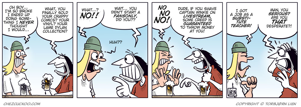 Panel 1:
Toby and Ronny sit at a bar counter, each holding a beer. Toby looks frustrated and gestures with open hands as he speaks: &ldquo;Oh boy&hellip; I&rsquo;m so broke I ended up doing something I never thought I would&hellip;&rdquo;
Ronny grins and leans forward: &ldquo;What, you finally sold your crappy comics? Your vinyl? Your lame Dylan collection?&rdquo;
Panel 2:
Close-up of the two. Toby reacts strongly, almost offended: &ldquo;What&hellip;? NO!!&rdquo;
Ronny gets a sly look and points at Toby: &ldquo;Wait&hellip; you didn&rsquo;t start a FansOnly, did you?&rdquo;
Toby: &ldquo;Huh?!?&rdquo;

Panel 3:
Toby waves his hands in panic and protests loudly: &ldquo;No! No! No!&rdquo;
Ronny sits relaxed with a crooked grin: &ldquo;Dude, if you shave Captain Winkie on livestream, some creep is guaranteed to throw money at you!&rdquo;

Panel 4:
Toby straightens up and answers more firmly, still exasperated: &ldquo;I got a job as a substitute teacher!&rdquo;
Ronny stares at him in shock, mouth open and hand raised: &ldquo;Man, you serious? Are you that desperate?!&rdquo;