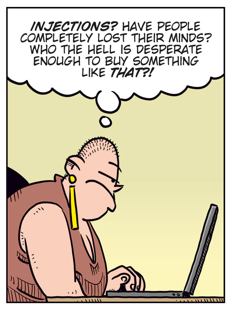 Panel 1: Greta sits in front of a laptop and looks at an ad on the screen. The ad says: &ldquo;Buy Oxendick weight-loss injections from us! Results guaranteed! Order here!&rdquo;

Panel 2: Greta reacts to the ad and thinks: &ldquo;INJECTIONS? Have people completely lost their minds? Who the hell is desperate enough to buy something like that?!&rdquo;

Panel 3: Greta sits quietly in front of the laptop with her hand to her mouth, thinking it over. 

Panel 4: Greta clicks on the laptop. Above the screen, the ad appears again with the text: &ldquo;Order here!&rdquo; Next to her finger is the sound effect: &ldquo;CLICK!&rdquo;