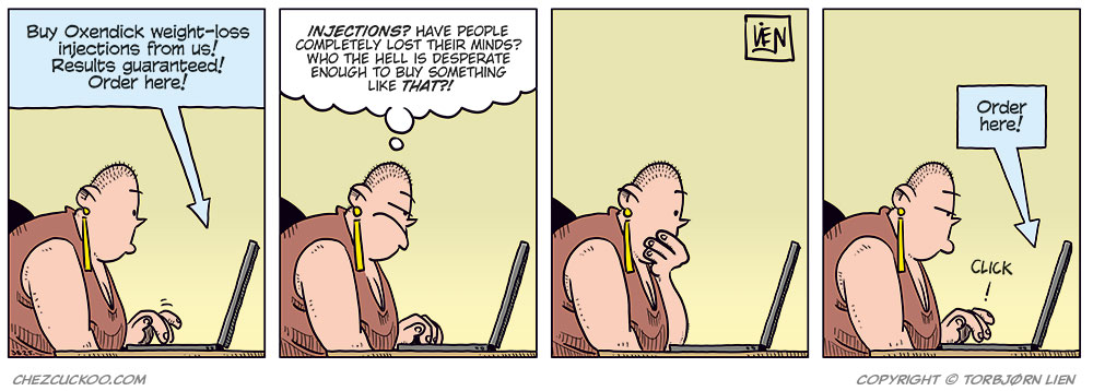 Panel 1: Greta sits in front of a laptop and looks at an ad on the screen. The ad says: “Buy Oxendick weight-loss injections from us! Results guaranteed! Order here!”

Panel 2: Greta reacts to the ad and thinks: “INJECTIONS? Have people completely lost their minds? Who the hell is desperate enough to buy something like that?!”

Panel 3: Greta sits quietly in front of the laptop with her hand to her mouth, thinking it over. 

Panel 4: Greta clicks on the laptop. Above the screen, the ad appears again with the text: “Order here!” Next to her finger is the sound effect: “CLICK!”