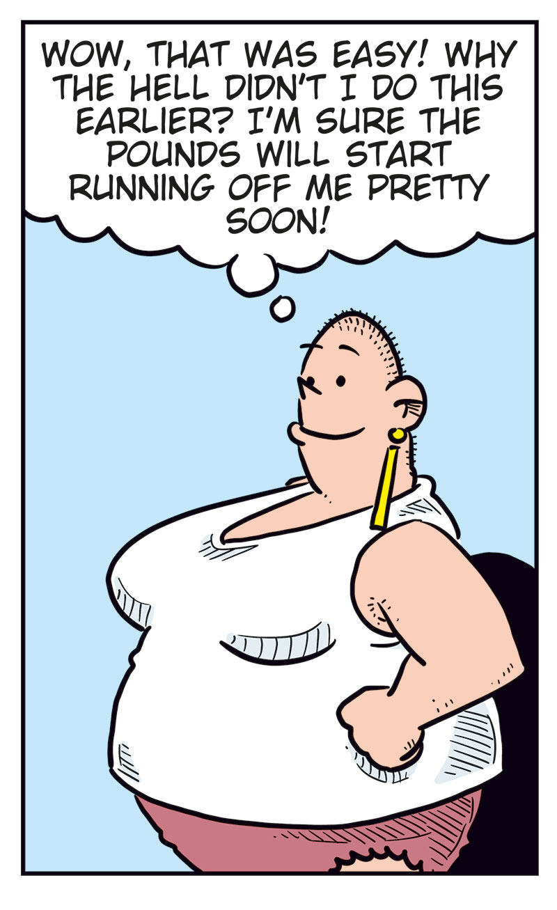 Panel 1:
Greta, wearing a white tank top and pink panties, is reading the instruction leaflet for a weight-loss injection. The leaflet says: &ldquo;Instruction leaflet for the Oxendick weight-loss injection:&rdquo;
Panel 2:
Greta holds the injection against her stomach and presses it in. There is a &ldquo;Click.&rdquo; She thinks: &ldquo;Luckily, it doesn&rsquo;t look like a regular syringe...&rdquo;
Panel 3:
Greta stands proudly with one hand on her hip after taking the injection. She thinks: &ldquo;Wow, that was easy! Why the hell didn&rsquo;t I do this earlier? I&rsquo;m sure the pounds will start running off me pretty soon!&rdquo;
Panel 4:
Greta&rsquo;s eyes widen as her stomach starts rumbling loudly: &ldquo;Rooouuu...&rdquo;
Panel 5:
Agatha stands outside the bathroom door and shouts: &ldquo;Greta, are you okay?&rdquo;
Next to her, Mounir stands with his arms crossed and says: &ldquo;She&rsquo;s been in there for more than an hour!&rdquo;
From inside the bathroom, Greta replies: &ldquo;Okay?! I&rsquo;ve got the bloody runs!&rdquo;
The sounds &ldquo;Ooouhh&rdquo; and &ldquo;Proit!&rdquo; can also be heard from the bathroom.