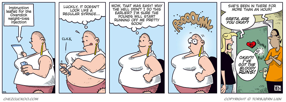 Panel 1:
Greta, wearing a white tank top and pink panties, is reading the instruction leaflet for a weight-loss injection. The leaflet says: “Instruction leaflet for the Oxendick weight-loss injection:”
Panel 2:
Greta holds the injection against her stomach and presses it in. There is a “Click.” She thinks: “Luckily, it doesn’t look like a regular syringe...”
Panel 3:
Greta stands proudly with one hand on her hip after taking the injection. She thinks: “Wow, that was easy! Why the hell didn’t I do this earlier? I’m sure the pounds will start running off me pretty soon!”
Panel 4:
Greta’s eyes widen as her stomach starts rumbling loudly: “Rooouuu...”
Panel 5:
Agatha stands outside the bathroom door and shouts: “Greta, are you okay?”
Next to her, Mounir stands with his arms crossed and says: “She’s been in there for more than an hour!”
From inside the bathroom, Greta replies: “Okay?! I’ve got the bloody runs!”
The sounds “Ooouhh” and “Proit!” can also be heard from the bathroom.